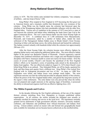 Army National Guard History 
colony in 1679. The first militia units included four infantry companies, “one company of artillery…and one troop of horse.” (20) 
King Philip’s War erupted in New England in 1675 becoming the first great war in American history and a traumatic conflict that threatened the very existence of the colonies. King Philip was the English name the colonists had bestowed upon the chieftain of the Wampanoag Indians who had considerable influence with the other New England tribes. Various acts of vandalism in the summer of 1675 soon led to a state of war between the colonists and Indian tribes inhabiting the lands from Cape Cod to the upper Connecticut River. The war’s most famous battle was the Great Swamp Fight on December 19, 1675. A combined force of 1,100 militiamen from Massachusetts, Plymouth, and Connecticut, aided by a number of Indian allies, raided the main settlement of the Narragansett Indians hidden away in Rhode Island’s Great Swamp. Attacking in bitter cold and deep snows, the militia destroyed and burned the settlement. The Indians resisted valiantly with hundreds killed while the colonists lost approximately 200 men. (21) 
After the Great Swamp Fight, the colonists became more effective fighters by adopting Indian tactics and employing additional Indian allies. The most effective Indian fighter of the period was Benjamin Church of Plymouth. Church organized a special company that combined militiamen and Indians into a single unit and blended European discipline with Native American stealth to create new tactics for forest warfare. Over the course of several months, Church’s unit became the spearhead of the New England militia’s efforts as he launched a series of punishing raids aimed at the destruction of Indian food supplies. The war effectively ended on August 12, 1676 when Church’s men killed King Philip in an ambush. They beheaded Philip, cut off his hands, quartered his body and then hung each quarter from a different tree. King Philip’s War rocked New England with its widespread devastation and loss of life. As many as 1,000 New Englanders were killed, and Indian losses were perhaps much higher. The most significant outcome was that the militia had provided an adequate defense of the colonies, broken the power of the New England Indian tribes, and gained the long-term security of the region’s white settlements. The early Indian wars also proved that when the militia was not prepared and caught unawares at the opening stages of hostilities, it possessed the ability to rebound and organize itself into an effective fighting force. (22) 
The Militia Expands and Evolves 
In the decades following the first English settlements, all but one of the original thirteen colonies stretching from New Hampshire to Georgia established militia organizations. In all colonies, the militia included the obligated men actually or nominally enrolled for training and service at the local level. The legislatures normally granted service deferments to high government officials, ministers, university students, craftsmen, and fishermen and prohibited most African-Americans and Indians from serving. Citizen-soldiers carried on muster rolls and formed into geographically based units available for immediate service became known collectively as the enrolled militia. 
27 
 