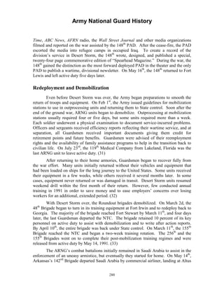 Army National Guard History 
Time, ABC News, AFRN radio, the Wall Street Journal and other media organizations filmed and reported on the war assisted by the 148th PAD. After the cease-fire, the PAD escorted the media into refugee camps in occupied Iraq. To create a record of the division’s service in Desert Storm, the 148th wrote, designed, and published a special, twenty-four page commemorative edition of “Spearhead Magazine.” During the war, the 148th gained the distinction as the most forward deployed PAD in the theater and the only PAD to publish a wartime, divisional newsletter. On May 16th, the 148th returned to Fort Lewis and left active duty five days later. 
Redeployment and Demobilization 
Even before Desert Storm was over, the Army began preparations to smooth the return of troops and equipment. On Feb 1st, the Army issued guidelines for mobilization stations to use in outprocessing units and returning them to State control. Soon after the end of the ground war, ARNG units began to demobilize. Outprocessing at mobilization stations usually required four or five days, but some units required more than a week. Each soldier underwent a physical examination to document service-incurred problems. Officers and sergeants received efficiency reports reflecting their wartime service, and at separation, all Guardsmen received important documents giving them credit for retirement points and future benefits. Guardsmen were advised of their reemployment rights and the availability of family assistance programs to help in the transition back to civilian life. On July 23rd, the 119th Medical Company from Lakeland, Florida was the last ARNG unit to leave active duty. (31) 
After returning to their home armories, Guardsmen began to recover fully from the war effort. Many units initially returned without their vehicles and equipment that had been loaded on ships for the long journey to the United States. Some units received their equipment in a few weeks, while others received it several months later. In some cases, equipment never returned or was damaged in transit. Desert Storm units resumed weekend drill within the first month of their return. However, few conducted annual training in 1991 in order to save money and to ease employers’ concerns over losing workers for an additional, extended period. (32) 
With Desert Storm over, the Roundout brigades demobilized. On March 2d, the 48th Brigade began to turn in its training equipment at Fort Irwin and to redeploy back to Georgia. The majority of the brigade reached Fort Stewart by March 11th, and four days later, the last Guardsman departed the NTC. The brigade retained 10 percent of its key personnel on active duty to assist with demobilization and to write after action reports. By April 10th, the entire brigade was back under State control. On March 11th, the 155th Brigade reached the NTC and began a two-week training rotation. The 256th and the 155th Brigades went on to complete their post-mobilization training regimes and were released from active duty by May 14, 1991. (33) 
The ARNG’s combat battalions initially remained in Saudi Arabia to assist in the enforcement of an uneasy armistice, but eventually they started for home. On May 14th, Arkansas’s 142nd Brigade departed Saudi Arabia by commercial airliner, landing at Altus 
280 
 