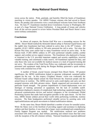 Army National Guard History 
towns across the nation. Pride, gratitude, and humility filled the hearts of Guardsmen marching in victory parades. For ARNG Vietnam veterans who had served in Desert Storm, the parades and ceremonies were a much-delayed welcome home from Southeast Asia. On June 8th, Guardsmen marched down Constitution Avenue in Washington, DC as part of a huge National Victory Celebration. A long parade of troops and vehicles from all the services passed in review before President Bush and Desert Storm’s most senior military commanders. 
Conclusions 
In almost all respects, the Persian Gulf War was a resounding success for the ARNG. Desert Shield marked the thirteenth federal callup in National Guard history and the eighth time Guardsmen had been ordered to active duty in the 20th Century. All together, 62,411 ARNG soldiers in 398 units answered the call to arms. Not since the Korean War forty years earlier had so many Guardsmen served on active duty. In the Persian Gulf, 37,484 ARNG soldiers in 297 units performed valuable combat, combat support, and combat service support missions. The Guardsmen who deployed to Europe or remained in the U.S. provided important support and security capabilities, received valuable training, and constituted a ready reserve. All Guardsmen reported for duty, and only those who were not available for medical reasons or a lack of required training did not serve. The wisdom of the Total Force Policy was vindicated, and the investments in personnel and equipment made during the Reagan Buildup generated a quick military victory with a minimal loss of life. 
A number of broad, crucial lessons emerged from Desert Storm. Of greatest significance, the ARNG mobilization helped to generate widespread, sustained public support for the war. In this respect, Creighton Abrams’ vision was vindicated; the National Guard callup helped cement the bond between the American people and the armed forces in wartime. The ARNG proved its units could deploy and carry out their assigned missions with little advance notice. Rapid, organized unit movements were a particular Guard strength. The greatest impediments to Guard deployments were not shortages of training, personnel or equipment, but the lack of available sealift. Guardsmen displayed a mastery of complicated, high technology equipment ranging from advanced communication devices and tactical computers to the revolutionary Global Positioning System that made land navigation possible in the open desert. For the first time, ARNG female soldiers proved their worth while performing worldwide, wartime missions. The State headquarters performed valuable service by assisting units with rapid mobilizations and quick movements to federal mobilization stations. 
At the same time, Desert Shield identified a number of areas for remedial action. While the States were at the forefront of providing support and assistance to deploying soldiers and their families, it was clear that a larger, more coordinated and comprehensive Family Support Program was needed. The mobilization surfaced new problems associated with child custody, dual military parenting and related issues that had come with the inception of the all-volunteer military. National Guardsmen required additional 
283 
 