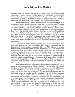 Army National Guard History 
health and dental care and medical screening. Too many soldiers who met standards for recruiting and retention were not medically qualified for deployment. At mobilization stations, electronic computer programs conflicted with paper forms and records. Poor administration slowed the mobilization process by creating extra work, frustrating soldiers and their families, and distracting leaders from command responsibilities. 
The performance of the Roundout brigades revealed several positive aspects about the Roundout concept and the Total Force Policy. Upon mobilization, the 48th Brigade was a modernized unit fully structured to complete the organization of its parent division and manned by trained soldiers that met established readiness standards. The fact that the 48th Brigade existed in such a high state of readiness testified to the effectiveness of the Total Force Policy and the Reagan Buildup. Compared to previous National Guard mobilizations, the Roundout brigades achieved deployment readiness standards in record time. Only ninety-one days after mobilization, the Army declared the 48th ready for deployment, and the 155th and 256th Brigades were near the end of their training when Desert Storm ended. Though they did not deploy, the brigades constituted a ready reserve in the event of a longer war in the Gulf or the outbreak of a second, unexpected regional crisis. 
A closer look at the 48th Brigade’s training regime reveals a unit that was more ready than many believe. Of the ninety-one days between mobilization and the declaration of combat readiness, seventy-six days were fully dedicated to training. Administration and unit movements consumed the remaining days. Out of seventy-six training days, thirty were devoted to attacks against Iraqi defenses, the same training conducted by active divisions in Saudi Arabia. Consequently, the 48th Brigade required forty-six days to achieve established readiness standards for training. The brigade estimated before the callup that it would require a maximum of forty-two days of additional training after mobilization. Considering the brigade had not counted on training without support from the 24th Division, its pre-Desert Shield training estimate very closely approximated the actual training program that unfolded at Fort Stewart and the NTC. (38) 
The mobilization revealed significant weaknesses in Roundout planning. First, a number of conflicting perceptions existed throughout DOD, the Army, the National Guard and on Capitol Hill regarding missions and readiness. Many believed Roundout brigades should be ready for immediate deployment with their parent divisions and require little or no training after mobilization. Others held the more accurate view that the brigades were never intended to deploy immediately with their divisions and would require additional training. Second, specific mobilization plans prepared before Desert Shield proved nearly worthless. Even with war looming and time running short, the Army imposed new, post-mobilization training plans and unique readiness standards for deployment. The changes forced Guardsmen to adjust to new operating procedures and a lengthy, unscheduled rotation at the NTC. In its rush to assist the brigades, the Army may have done too much; to help train the 13,000 Guardsmen in the three brigades, the Army committed nearly 9,000 troops. The poor relations that developed between some 
284 
 