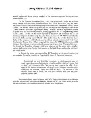 Army National Guard History 
Guard leaders and Army trainers smacked of the bitterness generated during previous mobilizations. (39) 
For the first time in modern history, the Army prosecuted a major war without using a single National Guard ground maneuver unit. Of all the services, only the Army experienced major difficulties in integrating its combat reserve components during Desert Storm. The reasons for the delay in calling out the brigades left lingering doubts in the ARNG and on Capitol Hill regarding the Army’s motives. NGAUS argued that several Regular units less well trained, manned, and equipped than the 48th Brigade had gone to Saudi Arabia. If the 180-day limit imposed by Section 673b prevented the use of Roundout brigades, it did not keep the Army from sending over 200 ARNG support units to Saudi Arabia during Desert Shield. The media raised the specter that the Army believed the brigades would fail and cause a military setback reminiscent of Task Force Smith in the Korean War. Others suspected that successful ARNG combat units would threaten the existence of active combat forces during the post-Cold War demobilization. In the end, the Roundout brigades would have better served the nation with a timelier callup, deployment to the Persian Gulf, training in the Saudi desert, and combat with their parent divisions. 
In the end, the wisest assessment of the 48th Brigade’s service came from its own commander. Soon after returning to Georgia, Col. James D. Davis told his troops: 
Even though we were denied the opportunity to join forces overseas, we made a significant contribution to the overall war effort...It doesn’t matter that we didn’t get a chance to fight. We won our own victory at the NTC. Sixty days in the harshest environment of America at a constant, non-stop pace challenged our stamina. Never once did we falter. The strength of this brigade, from start to finish, has been your attitude, your grit and your physical courage. (40) 
American military history repeated itself after Desert Storm as the armed forces returned home to face steep force reductions. For the ARNG, the 1990s would prove to be one of the most difficult and contentious periods in its long history. 
285 
 