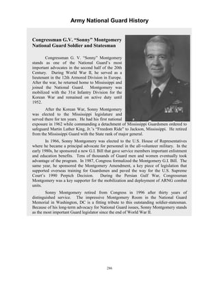 Army National Guard History 
Congressman G.V. “Sonny” Montgomery National Guard Soldier and Statesman Congressman G. V. “Sonny” Montgomery stands as one of the National Guard’s most important advocates in the second half of the 20th Century. During World War II, he served as a lieutenant in the 12th Armored Division in Europe. After the war, he returned home to Mississippi and joined the National Guard. omery was mobilized with the 31st Infantry Division for the Korean War and remained on active duty until 1952. After the Korean War, Sonny Montgomery was elected to the Mississippi legislature and served there for ten years. He had his first national exposure in 1962 while commanding a detachment of Mississippi Guardsmen ordered to safeguard Martin Luther King, Jr.’s “Freedom Ride” to Jackson, Mississippi. from the Mississippi Guard with the State rank of major general. In 1966, Sonny Montgomery was elected to the U.S. House of Representatives where he became a principal advocate for personnel in the all-volunteer military. n the early 1980s, he sponsored a new G.I. Bill that gave service members important enlistment and education benefits. d men and women eventually took advantage of the program. n 1987, Congress formalized the Montgomery G.I. Bill. same year, he sponsored the Montgomery Amendment, a key piece of legislation that supported overseas training for Guardsmen and paved the way for the U.S. Supreme Court’s 1990 Perpich Decision. During the Persian Gulf War, Congressman Montgomery was a key supporter for the mobilization and deployment of ARNG combat units. Sonny Montgomery retired from Congress in 1996 after thirty years of distinguished service. The impressive Montgomery Room in the National Guard Memorial in Washington, DC is a fitting tribute to this outstanding soldier-statesman. Because of his long-term advocacy for National Guard issues, Sonny Montgomery stands as the most important Guard legislator since the end of World War II. MontgHe retired ITens of thousands of GuarIThe 
286 
 