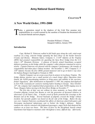 Army National Guard History 
CHAPTER 9 
A New World Order, 1991-2000 
Today, a generation raised in the shadows of the Cold War assumes new responsibilities in a world warmed by the sunshine of freedom but threatened still by ancient hatreds and new plagues. 
President William J. Clinton, Inaugural Address, January 1993 
Introduction 
Capt. Michael E. Patterson walked in full battle gear along the cold, wind-swept roadway of a long, concrete bridge spanning the Sava River on the border between Croatia and Bosnia. Moments before, Company C, 3-116th Infantry of the Virginia ARNG had assumed responsibility for guarding the Sava River bridge from the U.S. Army’s 10th Mountain Division. A platoon of heavily armed Guardsmen occupied defensive positions on the bridge while the company’s other platoons remained in reserve nearby. Captain Patterson was pleased with his company’s performance; the transfer of responsibility had taken place without incident. On November 1, 1997, Company C, 3- 116th Infantry became the first ARNG ground maneuver unit to go in harm’s way since the Indiana Rangers had fought in Vietnam in 1968. 
Charlie Company was an ocean away from its armory in Leesburg, Virginia. The bridge defense mission was a small portion of a much larger effort, Operation Joint Guard, the NATO peacekeeping initiative to bring peace and stability to the war-torn, former Yugoslavia. After mobilization on September 3, 1997, the company had deployed to Fort Polk, Louisiana for extensive training before heading to Europe. Since October 22nd, the company had completed final preparations at the main NATO staging area in Tazar, Hungary before moving to the Sava River Bridge on November 1st. 
The first day of duty was not without its tense moments, as buses filled with Croatian pilgrims crossed into Bosnia to visit the gravesites of deceased relatives in observance of All Saint’s Day. A hostile crowd of Serbs protested the crossings at the Bosnian end of the bridge. Several busloads of pilgrims crossed the bridge without incident, but sporadic gunfire was heard on the far side of the bridge. Before the day was over, Captain Patterson coordinated the efforts of American attack helicopters and Norwegian mechanized infantrymen sent to bolster the bridge’s defenses. Before sundown the vehicles returned with frightened passengers; angry Serbs had shattered the windows on at least two buses. The show of force by the disciplined, heavily armed Guardsmen had helped to maintain order throughout a tense, difficult day. Afterwards, 
287 
 