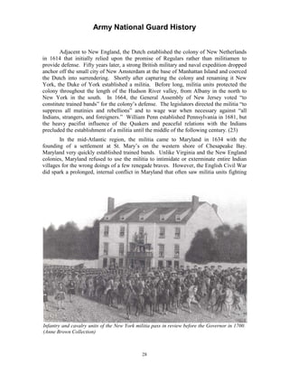 Army National Guard History 
Adjacent to New England, the Dutch established the colony of New Netherlands in 1614 that initially relied upon the promise of Regulars rather than militiamen to provide defense. Fifty years later, a strong British military and naval expedition dropped anchor off the small city of New Amsterdam at the base of Manhattan Island and coerced the Dutch into surrendering. Shortly after capturing the colony and renaming it New York, the Duke of York established a militia. Before long, militia units protected the colony throughout the length of the Hudson River valley, from Albany in the north to New York in the south. In 1664, the General Assembly of New Jersey voted “to constitute trained bands” for the colony’s defense. The legislators directed the militia “to suppress all mutinies and rebellions” and to wage war when necessary against “all Indians, strangers, and foreigners.” William Penn established Pennsylvania in 1681, but the heavy pacifist influence of the Quakers and peaceful relations with the Indians precluded the establishment of a militia until the middle of the following century. (23) 
In the mid-Atlantic region, the militia came to Maryland in 1634 with the founding of a settlement at St. Mary’s on the western shore of Chesapeake Bay. Maryland very quickly established trained bands. Unlike Virginia and the New England colonies, Maryland refused to use the militia to intimidate or exterminate entire Indian villages for the wrong doings of a few renegade braves. However, the English Civil War did spark a prolonged, internal conflict in Maryland that often saw militia units fighting 
Infantry and cavalry units of the New York militia pass in review before the Governor in 1700. (Anne Brown Collection) 
28 
 