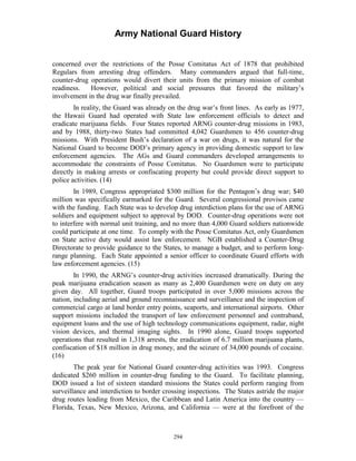 Army National Guard History 
concerned over the restrictions of the Posse Comitatus Act of 1878 that prohibited Regulars from arresting drug offenders. Many commanders argued that full-time, counter-drug operations would divert their units from the primary mission of combat readiness. However, political and social pressures that favored the military’s involvement in the drug war finally prevailed. 
In reality, the Guard was already on the drug war’s front lines. As early as 1977, the Hawaii Guard had operated with State law enforcement officials to detect and eradicate marijuana fields. Four States reported ARNG counter-drug missions in 1983, and by 1988, thirty-two States had committed 4,042 Guardsmen to 456 counter-drug missions. With President Bush’s declaration of a war on drugs, it was natural for the National Guard to become DOD’s primary agency in providing domestic support to law enforcement agencies. The AGs and Guard commanders developed arrangements to accommodate the constraints of Posse Comitatus. No Guardsmen were to participate directly in making arrests or confiscating property but could provide direct support to police activities. (14) 
In 1989, Congress appropriated $300 million for the Pentagon’s drug war; $40 million was specifically earmarked for the Guard. Several congressional provisos came with the funding. Each State was to develop drug interdiction plans for the use of ARNG soldiers and equipment subject to approval by DOD. Counter-drug operations were not to interfere with normal unit training, and no more than 4,000 Guard soldiers nationwide could participate at one time. To comply with the Posse Comitatus Act, only Guardsmen on State active duty would assist law enforcement. NGB established a Counter-Drug Directorate to provide guidance to the States, to manage a budget, and to perform long- range planning. Each State appointed a senior officer to coordinate Guard efforts with law enforcement agencies. (15) 
In 1990, the ARNG’s counter-drug activities increased dramatically. During the peak marijuana eradication season as many as 2,400 Guardsmen were on duty on any given day. All together, Guard troops participated in over 5,000 missions across the nation, including aerial and ground reconnaissance and surveillance and the inspection of commercial cargo at land border entry points, seaports, and international airports. Other support missions included the transport of law enforcement personnel and contraband, equipment loans and the use of high technology communications equipment, radar, night vision devices, and thermal imaging sights. In 1990 alone, Guard troops supported operations that resulted in 1,318 arrests, the eradication of 6.7 million marijuana plants, confiscation of $18 million in drug money, and the seizure of 34,000 pounds of cocaine. (16) 
The peak year for National Guard counter-drug activities was 1993. Congress dedicated $260 million in counter-drug funding to the Guard. To facilitate planning, DOD issued a list of sixteen standard missions the States could perform ranging from surveillance and interdiction to border crossing inspections. The States astride the major drug routes leading from Mexico, the Caribbean and Latin America into the country — Florida, Texas, New Mexico, Arizona, and California — were at the forefront of the 
294 
 