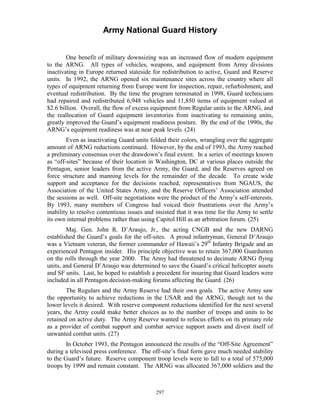 Army National Guard History 
One benefit of military downsizing was an increased flow of modern equipment to the ARNG. All types of vehicles, weapons, and equipment from Army divisions inactivating in Europe returned stateside for redistribution to active, Guard and Reserve units. In 1992, the ARNG opened six maintenance sites across the country where all types of equipment returning from Europe went for inspection, repair, refurbishment, and eventual redistribution. By the time the program terminated in 1998, Guard technicians had repaired and redistributed 6,948 vehicles and 11,850 items of equipment valued at $2.6 billion. Overall, the flow of excess equipment from Regular units to the ARNG, and the reallocation of Guard equipment inventories from inactivating to remaining units, greatly improved the Guard’s equipment readiness posture. By the end of the 1990s, the ARNG’s equipment readiness was at near peak levels. (24) 
Even as inactivating Guard units folded their colors, wrangling over the aggregate amount of ARNG reductions continued. However, by the end of 1993, the Army reached a preliminary consensus over the drawdown’s final extent. In a series of meetings known as “off-sites” because of their location in Washington, DC at various places outside the Pentagon, senior leaders from the active Army, the Guard, and the Reserves agreed on force structure and manning levels for the remainder of the decade. To create wide support and acceptance for the decisions reached, representatives from NGAUS, the Association of the United States Army, and the Reserve Officers’ Association attended the sessions as well. Off-site negotiations were the product of the Army’s self-interests. By 1993, many members of Congress had voiced their frustrations over the Army’s inability to resolve contentious issues and insisted that it was time for the Army to settle its own internal problems rather than using Capitol Hill as an arbitration forum. (25) 
Maj. Gen. John R. D’Araujo, Jr., the acting CNGB and the new DARNG established the Guard’s goals for the off-sites. A proud infantryman, General D’Araujo was a Vietnam veteran, the former commander of Hawaii’s 29th Infantry Brigade and an experienced Pentagon insider. His principle objective was to retain 367,000 Guardsmen on the rolls through the year 2000. The Army had threatened to decimate ARNG flying units, and General D’Araujo was determined to save the Guard’s critical helicopter assets and SF units. Last, he hoped to establish a precedent for insuring that Guard leaders were included in all Pentagon decision-making forums affecting the Guard. (26) 
The Regulars and the Army Reserve had their own goals. The active Army saw the opportunity to achieve reductions in the USAR and the ARNG, though not to the lower levels it desired. With reserve component reductions identified for the next several years, the Army could make better choices as to the number of troops and units to be retained on active duty. The Army Reserve wanted to refocus efforts on its primary role as a provider of combat support and combat service support assets and divest itself of unwanted combat units. (27) 
In October 1993, the Pentagon announced the results of the “Off-Site Agreement” during a televised press conference. The off-site’s final form gave much needed stability to the Guard’s future. Reserve component troop levels were to fall to a total of 575,000 troops by 1999 and remain constant. The ARNG was allocated 367,000 soldiers and the 
297 
 