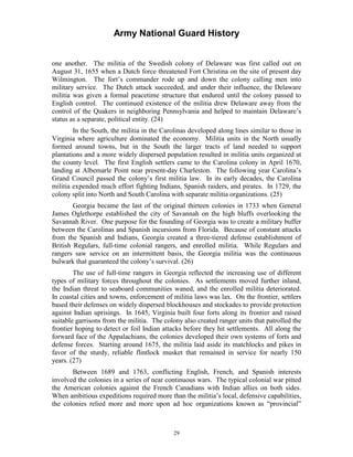 Army National Guard History 
one another. The militia of the Swedish colony of Delaware was first called out on August 31, 1655 when a Dutch force threatened Fort Christina on the site of present day Wilmington. The fort’s commander rode up and down the colony calling men into military service. The Dutch attack succeeded, and under their influence, the Delaware militia was given a formal peacetime structure that endured until the colony passed to English control. The continued existence of the militia drew Delaware away from the control of the Quakers in neighboring Pennsylvania and helped to maintain Delaware’s status as a separate, political entity. (24) 
In the South, the militia in the Carolinas developed along lines similar to those in Virginia where agriculture dominated the economy. Militia units in the North usually formed around towns, but in the South the larger tracts of land needed to support plantations and a more widely dispersed population resulted in militia units organized at the county level. The first English settlers came to the Carolina colony in April 1670, landing at Albemarle Point near present-day Charleston. The following year Carolina’s Grand Council passed the colony’s first militia law. In its early decades, the Carolina militia expended much effort fighting Indians, Spanish raiders, and pirates. In 1729, the colony split into North and South Carolina with separate militia organizations. (25) 
Georgia became the last of the original thirteen colonies in 1733 when General James Oglethorpe established the city of Savannah on the high bluffs overlooking the Savannah River. One purpose for the founding of Georgia was to create a military buffer between the Carolinas and Spanish incursions from Florida. Because of constant attacks from the Spanish and Indians, Georgia created a three-tiered defense establishment of British Regulars, full-time colonial rangers, and enrolled militia. While Regulars and rangers saw service on an intermittent basis, the Georgia militia was the continuous bulwark that guaranteed the colony’s survival. (26) 
The use of full-time rangers in Georgia reflected the increasing use of different types of military forces throughout the colonies. As settlements moved further inland, the Indian threat to seaboard communities waned, and the enrolled militia deteriorated. In coastal cities and towns, enforcement of militia laws was lax. On the frontier, settlers based their defenses on widely dispersed blockhouses and stockades to provide protection against Indian uprisings. In 1645, Virginia built four forts along its frontier and raised suitable garrisons from the militia. The colony also created ranger units that patrolled the frontier hoping to detect or foil Indian attacks before they hit settlements. All along the forward face of the Appalachians, the colonies developed their own systems of forts and defense forces. Starting around 1675, the militia laid aside its matchlocks and pikes in favor of the sturdy, reliable flintlock musket that remained in service for nearly 150 years. (27) 
Between 1689 and 1763, conflicting English, French, and Spanish interests involved the colonies in a series of near continuous wars. The typical colonial war pitted the American colonies against the French Canadians with Indian allies on both sides. When ambitious expeditions required more than the militia’s local, defensive capabilities, the colonies relied more and more upon ad hoc organizations known as “provincial” 
29 
 