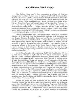Army National Guard History 
The Defense Department’s first, comprehensive critique of American strategy in the post-Cold War era came in September 1993 with the release of the “Bottom-Up Review” (BUR). Though General Powell remained on duty at the Pentagon, the BUR was clearly the product of the Clinton Administration’s new SECDEF, former Congressman Les Aspin. As the chairman of the House Armed Services Committee, Aspin had been a frequent, active critic of the Pentagon who took very seriously Congress’ constitutional responsibility for raising and maintaining the armed forces. Though a brilliant intellect, Aspin lacked the managerial and executive skills required to run the Pentagon. After a short, stormy tenure, Aspin resigned as SECDEF in February 1994 over the controversial conduct of American peacekeeping operations in Somalia. 
The BUR displaced the Base Force and provided a new focus for defense planning. With the threat from the Soviet Union gone, the BUR recognized four new dangers. First, the threat from the use and proliferation of nuclear, biological, and chemical weapons remained constant. A range of regional dangers persisted, from aggression by regional powers against their neighbors to internal conflicts prompted by ancient religious and ethnic animosities. The possible failure of democratic reforms in the former Soviet Union, Eastern Europe, and elsewhere posed a danger to U.S. interests. Finally, America had to build a strong, competitive, and growing economy to reduce economic dangers that might threaten national security. (32) 
As the future basis for defense planning, the BUR declared that the U.S. had to field forces sufficient to fight and win “two nearly simultaneous regional conflicts.” North Korea and Iraq posed the most likely regional threats. The forces necessary to fight two wars were smaller than those contained in the Base Force. Overall, the armed forces would lose another 160,000 personnel, with the Army shrinking further from 12 to 10 active duty divisions. The BUR assumed Regulars alone could win one regional conflict, but ARNG combat brigades were required as reinforcements in order to deter or fight a second regional war. Aspin’s plan called for Guard combat units to be “better trained, more capable and more ready” than ever before. However, the BUR remained vague regarding the overall size of the ARNG. In a press briefing on September 1, 1993, Secretary Aspin announced the ARNG was to contribute 15 “enhanced readiness brigades” to the national defense while the number of ARNG “division equivalents” was to shrink from eight to something more than five. In the end, the BUR recommended that the ARNG should contain “about 37 brigades.” (33) 
In one fell swoop, the BUR eliminated the last remnants of the ARNG Roundout Program that had formed a key link between the ARNG and the Regular Army. Many Guard leaders saw the end of the Roundout Program as the logical but unfortunate conclusion to the Army’s handling of the 48th, 155th, and 256th Brigades during the Persian Gulf War. Disappointment over the elimination of the Roundout Program was compounded by the BUR’s lack of details regarding the composition 
300 
 