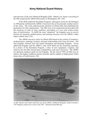 Army National Guard History 
and missions of the new Enhanced Brigades (EB). Indeed, Les Aspin’s unveiling of the EBs surprised the ARNG Directorate in Washington, DC. (34) 
If the BUR ended the Roundout Program, subsequent action by the Pentagon in 1994 partly reaffirmed the ARNG’s historical role as the principle combat reserve of the Army. The Army authorized the retention of fifteen EBs and established the parameters for their employment. The EBs were to be organized and provided with the resources in order to train, mobilize, and deploy to a war zone within ninety days of mobilization. To fulfill the term “enhanced,” the brigades were to receive priority for manning, modernization, and training resources over the ARNG’s other major combat units. (35) 
The ARNG moved to select its fifteen EBs based on the criteria of readiness, modernization, manning, location, and past relationships with Army divisions. The first brigades selected were the former Roundout and Roundup brigades. Seven additional brigades and the ARNG’s only ACR filled out the remaining openings. In a mimic of the Roundout Program, a flow of new equipment, weapons, and vehicles into the EBs insured their compatibility with active divisions. The ARNG set optimum readiness goals for the brigades. By the end of 1999, all EBs were to achieve the highest readiness posture possible and be capable of deployment within ninety days of mobilization. (36) 
An M1 Abrams main battle tank from one of the ARNG’s Enhanced Brigades, South Carolina’s 218 
th Brigade, prepares for action at the NTC. (National Guard Bureau) 
301 
 