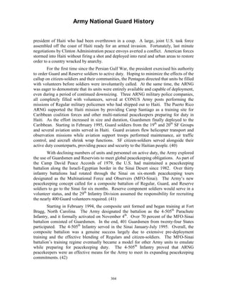Army National Guard History 
president of Haiti who had been overthrown in a coup. A large, joint U.S. task force assembled off the coast of Haiti ready for an armed invasion. Fortunately, last minute negotiations by Clinton Administration peace envoys averted a conflict. American forces stormed into Haiti without firing a shot and deployed into rural and urban areas to restore order to a country wracked by anarchy. 
For the first time since the Persian Gulf War, the president exercised his authority to order Guard and Reserve soldiers to active duty. Hoping to minimize the effects of the callup on citizen-soldiers and their communities, the Pentagon directed that units be filled with volunteers before soldiers were involuntarily called. At the same time, the ARNG was eager to demonstrate that its units were entirely available and capable of deployment, even during a period of continued downsizing. Three ARNG military police companies, all completely filled with volunteers, served at CONUS Army posts performing the missions of Regular military policemen who had shipped out to Haiti. The Puerto Rico ARNG supported the Haiti mission by providing Camp Santiago as a training site for Caribbean coalition forces and other multi-national peacekeepers preparing for duty in Haiti. As the effort increased in size and duration, Guardsmen finally deployed to the Caribbean. Starting in February 1995, Guard soldiers from the 19th and 20th SF Groups and several aviation units served in Haiti. Guard aviators flew helicopter transport and observation missions while aviation support troops performed maintenance, air traffic control, and aircraft shrink wrap functions. SF citizen-soldiers served alongside their active duty counterparts, providing peace and security to the Haitian people. (40) 
With declining numbers of units and personnel on active duty, the Army explored the use of Guardsmen and Reservists to meet global peacekeeping obligations. As part of the Camp David Peace Accords of 1979, the U.S. had maintained a peacekeeping battalion along the Israeli-Egyptian border in the Sinai Desert since 1982. Over thirty infantry battalions had rotated through the Sinai on six-month peacekeeping tours designated as the Multinational Force and Observers (MFO-Sinai). The Army’s new peacekeeping concept called for a composite battalion of Regular, Guard, and Reserve soldiers to go to the Sinai for six months. Reserve component soldiers would serve in a volunteer status, and the 29th Infantry Division assumed the responsibility for recruiting the nearly 400 Guard volunteers required. (41) 
Starting in February 1994, the composite unit formed and began training at Fort Bragg, North Carolina. The Army designated the battalion as the 4-505th Parachute Infantry, and it formally activated on November 4th. Over 70 percent of the MFO-Sinai battalion consisted of Guardsmen. In the end, 401 Guardsmen from twenty-four States participated. The 4-505th Infantry served in the Sinai January-July 1995. Overall, the composite battalion was a genuine success largely due to extensive pre-deployment training and the effective blending of Regulars and citizen-soldiers. The MFO-Sinai battalion’s training regime eventually became a model for other Army units to emulate while preparing for peacekeeping duty. The 4-505th Infantry proved that ARNG peacekeepers were an effective means for the Army to meet its expanding peacekeeping commitments. (42) 
304 
 