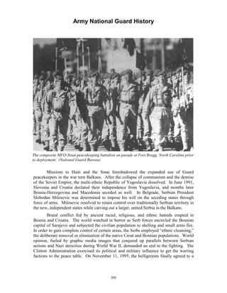 Army National Guard History 
The composite MFO-Sinai peacekeeping battalion on parade at Fort Bragg, North Carolina prior to deployment. (National Guard Bureau) 
Missions to Haiti and the Sinai foreshadowed the expanded use of Guard peacekeepers in the war torn Balkans. After the collapse of communism and the demise of the Soviet Empire, the multi-ethnic Republic of Yugoslavia dissolved. In June 1991, Slovenia and Croatia declared their independence from Yugoslavia, and months later Bosnia-Herzegovina and Macedonia seceded as well. In Belgrade, Serbian President Slobodan Milosevic was determined to impose his will on the seceding states through force of arms. Milosevic resolved to retain control over traditionally Serbian territory in the new, independent states while carving out a larger, united Serbia in the Balkans. 
Brutal conflict fed by ancient racial, religious, and ethnic hatreds erupted in Bosnia and Croatia. The world watched in horror as Serb forces encircled the Bosnian capital of Sarajevo and subjected the civilian population to shelling and small arms fire. In order to gain complete control of certain areas, the Serbs employed “ethnic cleansing,” the deliberate removal or elimination of the native Croat and Bosnian populations. World opinion, fueled by graphic media images that conjured up parallels between Serbian actions and Nazi atrocities during World War II, demanded an end to the fighting. The Clinton Administration exercised its political and military influence to get the warring factions to the peace table. On November 11, 1995, the belligerents finally agreed to a 
305 
 
