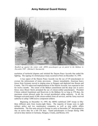 Army National Guard History 
Bundled up against the winter cold, ARNG peacekeepers go on patrol in the Balkans in December 1997. (Michael J. Kacmarcik) 
resolution of territorial disputes and initialed the Dayton Peace Accords that ended the fighting. The signing of a formal peace treaty occurred in Paris on December 14, 1995. 
A key aspect of the Dayton Peace Accords was the use of UN peacekeepers to oversee the enforcement of treaty provisions. Almost immediately, American heavy forces from Germany moved to staging areas in Hungary and deployed into Bosnia and Croatia. The UN supervised implementation of the Dayton Accords, was expected to last for twelve months. The extent of the Balkan commitment and the deep cuts in active forces since Desert Storm prompted the use of citizen-soldier peacekeepers. President Clinton ordered Guardsmen and Reservists to the Balkans for as long as 270 days, the maximum extent allowed under the revised presidential callup authority. In all, the Pentagon activated nearly 8,200 citizen-soldiers from all services, and the Army received authority to callup 7,800 reserve component soldiers. 
Beginning on December 14, 1995, the ARNG mobilized 2,087 troops in fifty- three different units from twenty-eight States. The majority of troops were in eight military police and two maintenance companies as well as nine public affairs detachments. The first units arrived in Europe as early as December 24th and prepared to stay on active duty for a full 270 days. Guard peacekeepers in Europe during 1996 served at duty stations in Germany, Hungary, Croatia, and Bosnia. (43) 
306 
 