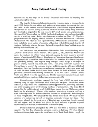 Army National Guard History 
terrorism and set the stage for the Guard’s increased involvement in defending the American people at home. 
The Guard’s first major challenge in domestic responses came in Los Angeles in April 1992 during the most violent and widespread urban rioting in America since the late 1960s. Racial tensions increased during the trial of several Los Angeles policemen charged with the roadside beating of African-American motorist Rodney King. When the jury rendered an acquittal in the case on April 29th, south central Los Angeles erupted. Governor Pete Wilson called out 10,336 California Guardsmen who performed valuable service in restoring order. Before the Guardsmen withdrew on May 10th, fifty-three people were dead and property loss was estimated at more than $800 million. Unlike the Watts riots of 1965 when less than 1 percent of the ARNG consisted of minorities, Guard units included a cross section of minority soldiers that reflected the racial diversity of southern California, a factor that many believed increased the Guard’s effectiveness in dealing with the citizenry. (46) 
Just four months later, the Florida National Guard found itself confronting one of America’s most serious natural disasters. On August 23, 1992, Hurricane Andrew tore across the southern tip of the Florida peninsula causing the most extensive property damage of any storm in U.S. history. Guardsmen on State active duty rushed in after the storm passed, and eventually 6,000 ARNG soldiers did important work in restoring order and preventing looting. The Regular Army deployed 20,000 troops to the region to provide shelter, medical care, food, and water. The Army wanted to federalize the Florida Guard to simplify the command structure and to increase the efficiency of federal operations. However, Guardsmen were performing important law enforcement work, and an order to active federal service would have invoked the Posse Comitatus Act and prevented Guardsmen from arresting lawbreakers. In the end, Florida Governor Lawton Chiles and CNGB won the argument, and Florida Guardsmen remained under State control until the recovery from the hurricane was complete. (47) 
Unusual weather conditions produced the Great Flood of 1993, the most severe flooding along the upper Mississippi River in the past 500 years. Before the waters subsided, a huge, inland lake flooded much of the upper Midwest, inundating farmlands and either sweeping away or threatening hundreds of communities. The Great Flood resulted in the mobilization of nearly 8,400 Guard troops from the Midwestern states bordering the Mississippi. Whether piling sandbags to reinforce levees or purifying a town’s drinking water, the presence of Guard soldiers had a significant, positive impact on flood ravaged areas. One effect of the large natural disasters of 1992-1993 was the creation of a nationwide network of interstate compacts between the states. The agreements allowed for the employment of Guards troops across State lines for mutual aid and support, and the Guard was given the legal authority to provide regional responses to acute disasters, whether natural or manmade. (48) 
Domestic terrorism emerged in the 1990s as a real threat to America’s internal security. The first dose of domestic terrorism occurred in February 1993 when Islamic fundamentalists exploded a powerful truck bomb at the World Trade Center complex in 
308 
 