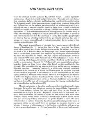 Army National Guard History 
troops for extended military operations beyond their borders. Colonial legislatures commissioned officers to raise and lead provincial units. Provincial units were formed from volunteers, draftees, substitutes and hirelings that came from the enrolled militia. The legislatures usually levied manpower quotas on each town, county or single militia unit. Volunteerism was the preferred recruiting method, but militiamen selected to serve who did not want to leave their families, farms, or shops for an extended period could avoid service by providing a substitute or paying a fine that allowed the colony to hire a replacement. As more members of the enrolled militia possessed the financial ability to find a substitute or pay a hefty fine in lieu of actual service, the members of provincial units came more and more from the lower rungs of society. Provincial troops serving for pay believed they had a binding contract with the government, and when their term of service was over or a perceived breach of contract occurred, they did not hesitate to stage a mutiny or desert in mass. (28) 
The greatest accomplishment of provincial forces was the capture of the French fortress of Louisbourg in 1745 during King George’s War. Located on Cape Breton Island off the coast of Nova Scotia, the huge fortress guarded the sea-lanes in and out of the mouth of the St. Lawrence River and was perhaps France’s most important strategic point in all of Canada. In a complex joint operation, the New England militia united with the Royal Navy to reduce the fortress. The New England colonies raised a provincial army of nearly 4,000 troops under the leadership of William Pepperell of Maine. When early recruiting efforts lagged, the colonial assemblies offered pay and the promise of plunder as compensation. On April 30, 1745, Pepperell’s army successfully completed a hazardous landing on Cape Breton Island while British warships established a firm blockade. The provincials soon laid siege to the fortress, and the garrison surrendered thirty-nine days later. Louisbourg’s capture by a militia army prompted enthusiastic celebrations in the colonies and in Britain. In following years, the successful siege took on near mythical proportions in the colonies as a clear demonstration of the native fighting abilities of American citizen-soldiers. However, New Englanders felt betrayed in 1748 when England returned Louisbourg to the French with the Peace of Aix-la- Chapelle. The diplomatic concession convinced Americans that Britain had scorned their sacrifices in favor of her own self interests and increased the widening social and political gap between England and the colonies. (29) 
Minority participation in the militia usually centered on the utilization of African- Americans. Early militia laws defined and restricted the status of blacks. For example, a 1634 Virginia ordinance forbade free blacks and slaves from carrying firearms and ammunition or serving in the militia. In general, colonists believed that armed blacks would incite insurrections, force an end to slavery, and form alliances with Indian tribes. However, serious military threats eventually softened views on black militia service. New York used slaves to build fortifications and granted freedom to slaves who served with distinction in wartime. Eventually, the colonies passed laws that permitted slaves to accompany militia and provincial forces on campaign as musicians, teamsters, and laborers. A shortage of white manpower in the Carolinas resulted in the widespread use of blacks as armed militiamen. In 1705, nearly one-third of the men on Carolina muster 
30 
 