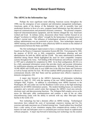 Army National Guard History 
The ARNG in the Information Age 
Perhaps the most significant trend affecting American society throughout the 1990s was the emergence of new computer and information management technologies. Americans spoke of the demise of the Industrial Age with its assembly lines and smokestack factories in favor of a new, computer based Information Age that ushered in improved communications and promoted electronic commerce. The personal computer, improved telecommunications equipment, and the Internet changed the way Americans worked and lived. In military circles, discussions about future warfare focused on an alleged “revolution in military affairs” wrought by the harnessing of computer power to warfare’s myriad tasks. The influence of technological advances on field forces and military administration was not restricted to active forces. New technologies improved ARNG training and allowed NGB to more effectively fulfill its mission as the channel of communication between the States and DOD. 
The first technological improvement to have a widespread affect on the National Guard was the Reserve Component Automation System (RCAS). First proposed in 1988, the purpose of RCAS was to fully computerize mobilization planning and unit administration for both the ARNG and the USAR. The many administrative problems identified during Desert Shield highlighted the need for more compatible computer systems throughout the Army. Full fielding of RCAS hardware and software commenced in 1997 and is scheduled for completion by 2002. In its final configuration, RCAS is to be a fully automated information system that provides timely and accurate information for mobilization planning and improved administration. RCAS will ultimately link over 10,500 ARNG and USAR units at over 4,000 sites in the fifty-four States and Territories as well as Europe and the Far East. RCAS has enabled ARNG peacekeepers in Bosnia to communicate directly with their States and has quickened more effective responses to domestic emergencies. (52) 
A major step forward in the ARNG’s harnessing of information technology occurred on April 22, 1993 with the opening of the new ARNG Readiness Center at Arlington Hall, Virginia. In addition to consolidating most ARNG functions in the Washington, DC area under one roof the Readiness Center serves as the high technology platform for all ARNG information systems. The modern building houses six mainframe computers and a network control center that manages the ARNG’s local area network, electronic mail, and data processing functions. The Arlington Hall complex serves as the nexus for fiber-optic cable communications and contains a state of the art video teleconferencing center with the ability to network with any other fiber-optic based facility in the world. (53) 
New technology has had a dramatic affect on ARNG training. Technological innovations have reduced the costs of increasingly expensive training and live fire exercises and made maximum use of limited training time. Guard soldiers have benefited from a wide variety of new simulators ranging from computer-driven conduct of fire trainers for tank and helicopter crews to command post exercises based on sophisticated software programs. A major step forward in harnessing new technology was the creation 
310 
 