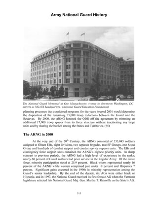 Army National Guard History 
The National Guard Memorial at One Massachusetts Avenue in downtown Washington, DC servers as NGAUS headquarters. (National Guard Education Foundation) 
planning processes that considered programs for the years beyond 2001 would determine the disposition of the remaining 25,000 troop reductions between the Guard and the Reserves. By 2000, the ARNG honored the QDR off-site agreement by trimming an additional 17,000 troop spaces from its force structure without inactivating any large units and by sharing the burden among the States and Territories. (65) 
The ARNG in 2000 
At the very end of the 20th Century, the ARNG consisted of 353,045 soldiers assigned to fifteen EBs, eight divisions, two separate brigades, two SF Groups, one Scout Group and hundreds of combat support and combat service support units. The EBs and contingency force support units remained the ARNG’s highest priority units. In sharp contrast to previous periods, the ARNG had a high level of experience in the ranks; nearly 60 percent of Guard soldiers had prior service in the Regular Army. Of the entire force, minority participation stood at 25.9 percent. Black troops represented nearly 16 percent of the ARNG while women comprised just under 10 percent and Hispanics 7 percent. Significant gains occurred in the 1990s in minority representation among the Guard’s senior leadership. By the end of the decade, six AGs were either black or Hispanic, and in 1997, the National Guard received its first female AG when the Vermont legislature selected Air National Guard Maj. Gen. Martha T. Rainville as the State’s AG. 
315 
 