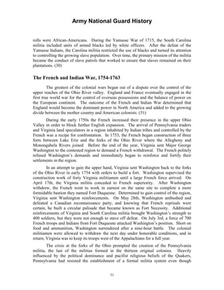 Army National Guard History 
rolls were African-Americans. During the Yamasse War of 1715, the South Carolina militia included units of armed blacks led by white officers. After the defeat of the Yamasse Indians, the Carolina militia restricted the use of blacks and turned its attention to controlling the growing slave population. Over time, the primary mission of the militia became the conduct of slave patrols that worked to ensure that slaves remained on their plantations. (30) 
The French and Indian War, 1754-1763 
The greatest of the colonial wars began out of a dispute over the control of the upper reaches of the Ohio River valley. England and France eventually engaged in the first true world war for the control of overseas possessions and the balance of power on the European continent. The outcome of the French and Indian War determined that England would become the dominant power in North America and added to the growing divide between the mother country and American colonists. (31) 
During the early 1750s the French increased their presence in the upper Ohio Valley in order to block further English expansion. The arrival of Pennsylvania traders and Virginia land speculators in a region inhabited by Indian tribes and controlled by the French was a recipe for confrontation. In 1753, the French began construction of three forts between Lake Erie and the forks of the Ohio River where the Allegheny and Monongahela Rivers joined. Before the end of the year, Virginia sent Major George Washington to the contested region to demand a French withdrawal. The French politely refused Washington’s demands and immediately began to reinforce and fortify their settlements in the region. 
In an attempt to gain the upper hand, Virginia sent Washington back to the forks of the Ohio River in early 1754 with orders to build a fort. Washington supervised the construction work of forty Virginia militiamen until a large French force arrived. On April 17th, the Virginia militia conceded to French superiority. After Washington withdrew, the French went to work in earnest on the same site to complete a more formidable bastion they named Fort Duquesne. Determined to gain control of the region, Virginia sent Washington reinforcements. On May 28th, Washington ambushed and defeated a Canadian reconnaissance party, and knowing that French reprisals were certain, he built a circular palisade that became known as Fort Necessity. Additional reinforcements of Virginia and South Carolina militia brought Washington’s strength to 400 soldiers, but they were not enough to stave off defeat. On July 3rd, a force of 700 French troops and Indians from Fort Duquesne attacked Washington’s position. Short on food and ammunition, Washington surrendered after a nine-hour battle. The colonial militiamen were allowed to withdraw the next day under honorable conditions, and in return, Virginia was to keep its troops west of the Appalachians for a full year. 
The crisis at the forks of the Ohio prompted the creation of the Pennsylvania militia, the last of the militias formed in the thirteen original colonies. Heavily influenced by the political dominance and pacifist religious beliefs of the Quakers, Pennsylvania had resisted the establishment of a formal militia system even though 
31 
 