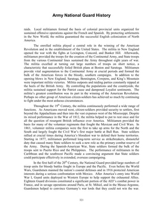 Army National Guard History 
raids. Local militiamen formed the basis of colonial provincial units organized for sustained offensive operations against the French and Spanish. By protecting settlements in the New World, the militia guaranteed the successful English colonization of North America. 
The enrolled militia played a central role in the winning of the American Revolution and in the establishment of the United States. The militia in New England opened the war with the fights at Lexington, Concord, and Bunker Hill. Afterwards, militiamen provided the troops for the creation of the Continental Army, and State troops from the various Continental lines sustained the Army throughout eight years of war. The militia excelled at turning out large numbers of troops on short notice, a characteristic that successfully foiled British plans at Boston and Saratoga. Militiamen provide vital augmentation to the Continental Army at crucial periods and formed the bulk of the American forces in the bloody, southern campaigns. In addition to the opening blows in New England, Saratoga, Bennington, Cowpens, and King’s Mountain were important militia victories. Militia outposts and raiding parties constantly nipped at the heels of the British Army. By controlling the populations and the countryside, the militia sustained support for the Patriot cause and dampened Loyalist sentiments. The militia’s greatest contribution was its part in the winning of the American Revolution. Perhaps no other group of American citizen-soldiers has achieved so much by continuing to fight under the most arduous circumstances. 
Throughout the 19th Century, the militia continuously performed a wide range of functions. As Americans moved west, citizen-soldiers provided security to settlers, first beyond the Appalachians and then into the vast expanses west of the Mississippi. Despite its mixed performance in the War of 1812, the militia helped to put to rest once and for all the question of resurgent British influence over America. Militiamen provided the basis for many of the volunteer regiments that fought the Mexican and Civil Wars. In 1861, volunteer militia companies were the first to take up arms for the North and the South and largely fought the Civil War’s first major battle at Bull Run. State soldiers rallied at crucial times during America’s bloodiest war to defend their home territories. Starting in 1877, militiamen performed long-term service as strikebreakers, distasteful duty that caused many State soldiers to seek a new role as the primary combat reserve of the Army. During the Spanish-American War, State soldiers formed the bulk of the troops sent to Puerto Rico and the Philippines. The performance of militiamen in the Caribbean and the southwest Pacific made a convincing argument that State soldiers could participate effectively in extended, overseas campaigning. 
In the first half of the 20th Century, the National Guard provided large numbers of troop units for bloody battles fought in Europe and the Pacific. Even before the World Wars, Guardsmen manned the nation’s coastal defenses and in 1916 protected American interests during a serious confrontation with Mexico. After America’s entry into World War I, Guard units deployed to Western Europe to help support the exhausted Allies. Eighteen Guard divisions constituted a significant portion of the AEF’s combat power in France, and in savage operations around Paris, at St. Mihiel, and in the Meuse-Argonne, Guardsmen helped to convince Germany’s war lords that they could not win the war. 
321 
 