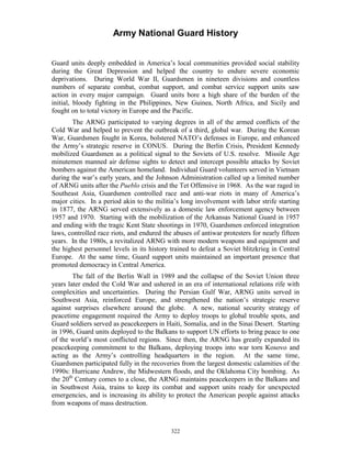 Army National Guard History 
Guard units deeply embedded in America’s local communities provided social stability during the Great Depression and helped the country to endure severe economic deprivations. During World War II, Guardsmen in nineteen divisions and countless numbers of separate combat, combat support, and combat service support units saw action in every major campaign. Guard units bore a high share of the burden of the initial, bloody fighting in the Philippines, New Guinea, North Africa, and Sicily and fought on to total victory in Europe and the Pacific. 
The ARNG participated to varying degrees in all of the armed conflicts of the Cold War and helped to prevent the outbreak of a third, global war. During the Korean War, Guardsmen fought in Korea, bolstered NATO’s defenses in Europe, and enhanced the Army’s strategic reserve in CONUS. During the Berlin Crisis, President Kennedy mobilized Guardsmen as a political signal to the Soviets of U.S. resolve. Missile Age minutemen manned air defense sights to detect and intercept possible attacks by Soviet bombers against the American homeland. Individual Guard volunteers served in Vietnam during the war’s early years, and the Johnson Administration called up a limited number of ARNG units after the Pueblo crisis and the Tet Offensive in 1968. As the war raged in Southeast Asia, Guardsmen controlled race and anti-war riots in many of America’s major cities. In a period akin to the militia’s long involvement with labor strife starting in 1877, the ARNG served extensively as a domestic law enforcement agency between 1957 and 1970. Starting with the mobilization of the Arkansas National Guard in 1957 and ending with the tragic Kent State shootings in 1970, Guardsmen enforced integration laws, controlled race riots, and endured the abuses of antiwar protesters for nearly fifteen years. In the 1980s, a revitalized ARNG with more modern weapons and equipment and the highest personnel levels in its history trained to defeat a Soviet blitzkrieg in Central Europe. At the same time, Guard support units maintained an important presence that promoted democracy in Central America. 
The fall of the Berlin Wall in 1989 and the collapse of the Soviet Union three years later ended the Cold War and ushered in an era of international relations rife with complexities and uncertainties. During the Persian Gulf War, ARNG units served in Southwest Asia, reinforced Europe, and strengthened the nation’s strategic reserve against surprises elsewhere around the globe. A new, national security strategy of peacetime engagement required the Army to deploy troops to global trouble spots, and Guard soldiers served as peacekeepers in Haiti, Somalia, and in the Sinai Desert. Starting in 1996, Guard units deployed to the Balkans to support UN efforts to bring peace to one of the world’s most conflicted regions. Since then, the ARNG has greatly expanded its peacekeeping commitment to the Balkans, deploying troops into war torn Kosovo and acting as the Army’s controlling headquarters in the region. At the same time, Guardsmen participated fully in the recoveries from the largest domestic calamities of the 1990s: Hurricane Andrew, the Midwestern floods, and the Oklahoma City bombing. As the 20th Century comes to a close, the ARNG maintains peacekeepers in the Balkans and in Southwest Asia, trains to keep its combat and support units ready for unexpected emergencies, and is increasing its ability to protect the American people against attacks from weapons of mass destruction. 
322 
 