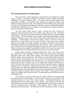 Army National Guard History 
The National Guard’s Transformation 
Since the nation’s earliest beginnings, citizen-soldiers have displayed an innate ability to adapt to constantly changing circumstances while providing meaningful capabilities to America’s defense needs. For nearly 400 years, State soldiers have successfully responded to the dynamic social, political, and economic conditions that fashion and shape American society. The constant evolution of defense policy and steady advances in the technology and methods of warfare have always prompted Guard soldiers to implement a bewildering array of changes in unit organization, weapons, equipment, logistics, administration, and training. 
The early militia system served as both a training base and a reservoir of manpower and required the service of all available, white males ages 16-60. The typical militiaman was a yeoman farmer tilling the soil in an effort to eke out a living for himself and his family. The local company was the militia’s organizational foundation, and the company commander served as the chief recruiting officer and provided the most vital leadership. Citizen-soldiers elected their company officers while the Governors appointed more senior officers up to the rank of colonel. The central focus of militia training was to produce an armed, equipped, and trained individual for local defense. Rudimentary training occurred during periodic, local musters. On less frequent training days, battalions and even regiments assembled to practice the battle tactics of the day. Village commons and designated training fields outside of towns served as muster sites and training facilities in the days before local armories and Army training centers. 
During combat operations, militiamen adapted their tactics to the terrain of the New World and to the capabilities of Native Americans and European competitors. Originally armed with mostly blade weapons, the enrolled militia quickly adopted flintlock muskets when they appeared. The militia was a local defense force, and in an agrarian society, citizen-soldiers were able to mount only limited offensive operations timed around the annual planting and harvesting cycles. As the population grew and the economy became more complex, men were available either through volunteerism or a militia draft, and the colonies mounted more extended operations against competing European powers. Militiamen joining provincial units may have received additional training from more experienced leaders before embarking on an expedition. The New England militia army that captured the French bastion at Louisbourg in 1745 personified the militia’s ability to generate offensive power when needed. Massachusetts’ citizen- soldiers at Lexington and Concord in April 1775 represented the zenith of the militia as a local defense force. 
The evolution of the early militia into the modern ARNG has occurred during three major periods of transformation. The first major evolution was the decline of the enrolled militia and the rise of the volunteer militia. The Industrial Revolution and Jacksonian democracy created major social, political, and economic shifts that the enrolled militia was unable to withstand. As longstanding threats from Native Americans and other European powers diminished, urban laborers viewed militia service as burdensome and unnecessary. The States proved either unwilling or unable to manage 
323 
 