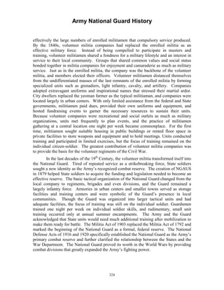 Army National Guard History 
effectively the large numbers of enrolled militiamen that compulsory service produced. By the 1840s, volunteer militia companies had replaced the enrolled militia as an effective military force. Instead of being compelled to participate in musters and training, volunteer militiamen shared a fondness for a military lifestyle and an interest in service to their local community. Groups that shared common values and social status bonded together in militia companies for enjoyment and camaraderie as much as military service. Just as in the enrolled militia, the company was the backbone of the volunteer militia, and members elected their officers. Volunteer militiamen distanced themselves from the undifferentiated masses of the last remnants of the enrolled militia by forming specialized units such as grenadiers, light infantry, cavalry, and artillery. Companies adopted extravagant uniforms and inspirational names that stressed their martial ardor. City dwellers replaced the yeoman farmer as the typical militiaman, and companies were located largely in urban centers. With only limited assistance from the federal and State governments, militiamen paid dues, provided their own uniforms and equipment, and hosted fundraising events to garner the necessary resources to sustain their units. Because volunteer companies were recreational and social outlets as much as military organizations, units met frequently to plan events, and the practice of militiamen gathering at a central location one night per week became commonplace. For the first time, militiamen sought suitable housing in public buildings or rented floor space in private facilities to store weapons and equipment and to hold meetings. Units conducted training and participated in limited exercises, but the focus of training remained on the individual citizen-soldier. The greatest contribution of volunteer militia companies was to provide the basis for the volunteer regiments of the Civil War. 
In the last decades of the 19th Century, the volunteer militia transformed itself into the National Guard. Tired of repeated service as a strikebreaking force, State soldiers sought a new identity as the Army’s recognized combat reserve. The creation of NGAUS in 1879 helped State soldiers to acquire the funding and legislation needed to become an effective reserve. The basic tactical organization of the National Guard changed from the local company to regiments, brigades and even divisions, and the Guard remained a largely infantry force. Armories in urban centers and smaller towns served as storage facilities and training centers and were symbolic of the Guard’s presence in local communities. Though the Guard was organized into larger tactical units and had adequate facilities, the focus of training was still on the individual soldier. Guardsmen trained one night per week on individual soldier skills, and rudimentary, small unit training occurred only at annual summer encampments. The Army and the Guard acknowledged that State units would need much additional training after mobilization to make them ready for battle. The Militia Act of 1903 replaced the Militia Act of 1792 and marked the beginning of the National Guard as a formal, federal reserve. The National Defense Acts of 1916 and 1920 specifically established the National Guard as the Army’s primary combat reserve and further clarified the relationship between the States and the War Department. The National Guard proved its worth in the World Wars by providing combat divisions that greatly expanded the Army’s fighting power. 
324 
 
