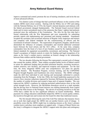 Army National Guard History 
improve command and control, promote the use of training simulators, and invite the use of more advanced software. 
Two distinct cycles of change that had a profound influence on the creation of the modern ARNG merit closer scrutiny. Starting with the Militia Act of 1903 and ending with the National Defense Act of 1916, the Guard’s internal dynamics and relations with the federal government changed fundamentally. The National Guard received federal funds and in return surrendered much of the autonomy that States’ righters had jealously protected since the ratification of the Constitution. The AGs for the first time had a formal relationship with the War Department and were responsible for submitting periodic reports and implementing new personnel and training standards. Guardsmen accepted the assistance and occasional intrusion of Regular Army inspectors and trainers and complied with federal standards for the commissioning of officers and the recruitment of enlisted volunteers. The organization of regiments, brigades, and divisions diminished the influence of company commanders and inserted additional command layers between the local armory and the AG’s office. At the same time, company commanders bore the brunt of a host of new burdens caused by the implementation of federal standards for equipment accountability, recruitment, and training. The National Guard’s acceptance of federal controls in return for funding and legal recognition of its status as the Army’s combat reserve constitute an historic change in the relationship between State soldiers and the federal government. 
The two decades following the Korean War represented a second cycle of change that created the modern ARNG. State soldiers accepted further levels of federal control in return for additional funding that provided retirement benefits, recruiting incentives, modern armories, new facilities, and improved weapons and equipment. For the first time, the Army integrated ARNG units into comprehensive war plans for specific overseas theaters. The Roundout Program, overseas training, and the CAPSTONE Program brought Regulars and Guardsmen into closer harmony. The ARNG willingly made the shift from individual to unit training and increasingly submitted to controls emanating from the Pentagon. In the late 1960s, the Guard leadership acquiesced to the massive force structure reductions imposed by Secretary McNamara that greatly reduced the number of combat divisions and created a large pool of separate brigades. The cuts improved the ARNG’s readiness by reducing personnel authorizations more in line with actual strength levels. However, the McNamara drawdown served as a stark reminder that the driving force in National Guard interests was shifting dramatically from Capitol Hill and the State houses to the Pentagon. The advent of recruiting incentives in the late 1970s had a subtler but no less significant influence on Guard membership. While payments for college education undoubtedly helped the ARNG to recruit quality soldiers, the incentives brought men and women into the Guard for other than traditional reasons. 
The first decade following the end of the Cold War indicates that dynamic forces are at work that might propel the ARNG into yet another historic cycle of change. A possibility exists that the ARNG might lose its enduring mission as the Army’s primary combat reserve and place more emphasis on support units. A legacy of Desert Storm was the Army’s willingness to integrate the ARNG’s support units into plans and contingency 
326 
 