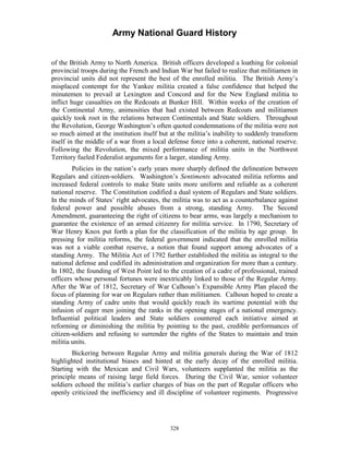 Army National Guard History 
of the British Army to North America. British officers developed a loathing for colonial provincial troops during the French and Indian War but failed to realize that militiamen in provincial units did not represent the best of the enrolled militia. The British Army’s misplaced contempt for the Yankee militia created a false confidence that helped the minutemen to prevail at Lexington and Concord and for the New England militia to inflict huge casualties on the Redcoats at Bunker Hill. Within weeks of the creation of the Continental Army, animosities that had existed between Redcoats and militiamen quickly took root in the relations between Continentals and State soldiers. Throughout the Revolution, George Washington’s often quoted condemnations of the militia were not so much aimed at the institution itself but at the militia’s inability to suddenly transform itself in the middle of a war from a local defense force into a coherent, national reserve. Following the Revolution, the mixed performance of militia units in the Northwest Territory fueled Federalist arguments for a larger, standing Army. 
Policies in the nation’s early years more sharply defined the delineation between Regulars and citizen-soldiers. Washington’s Sentiments advocated militia reforms and increased federal controls to make State units more uniform and reliable as a coherent national reserve. The Constitution codified a dual system of Regulars and State soldiers. In the minds of States’ right advocates, the militia was to act as a counterbalance against federal power and possible abuses from a strong, standing Army. The Second Amendment, guaranteeing the right of citizens to bear arms, was largely a mechanism to guarantee the existence of an armed citizenry for militia service. In 1790, Secretary of War Henry Knox put forth a plan for the classification of the militia by age group. In pressing for militia reforms, the federal government indicated that the enrolled militia was not a viable combat reserve, a notion that found support among advocates of a standing Army. The Militia Act of 1792 further established the militia as integral to the national defense and codified its administration and organization for more than a century. In 1802, the founding of West Point led to the creation of a cadre of professional, trained officers whose personal fortunes were inextricably linked to those of the Regular Army. After the War of 1812, Secretary of War Calhoun’s Expansible Army Plan placed the focus of planning for war on Regulars rather than militiamen. Calhoun hoped to create a standing Army of cadre units that would quickly reach its wartime potential with the infusion of eager men joining the ranks in the opening stages of a national emergency. Influential political leaders and State soldiers countered each initiative aimed at reforming or diminishing the militia by pointing to the past, credible performances of citizen-soldiers and refusing to surrender the rights of the States to maintain and train militia units. 
Bickering between Regular Army and militia generals during the War of 1812 highlighted institutional biases and hinted at the early decay of the enrolled militia. Starting with the Mexican and Civil Wars, volunteers supplanted the militia as the principle means of raising large field forces. During the Civil War, senior volunteer soldiers echoed the militia’s earlier charges of bias on the part of Regular officers who openly criticized the inefficiency and ill discipline of volunteer regiments. Progressive 
328 
 