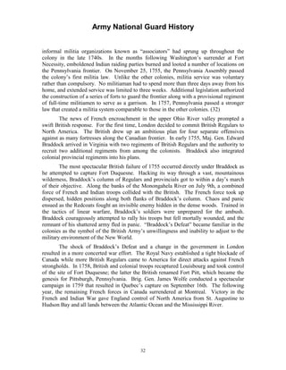 Army National Guard History 
informal militia organizations known as “associators” had sprung up throughout the colony in the late 1740s. In the months following Washington’s surrender at Fort Necessity, emboldened Indian raiding parties burned and looted a number of locations on the Pennsylvania frontier. On November 25, 1755, the Pennsylvania Assembly passed the colony’s first militia law. Unlike the other colonies, militia service was voluntary rather than compulsory. No militiaman had to spend more than three days away from his home, and extended service was limited to three weeks. Additional legislation authorized the construction of a series of forts to guard the frontier along with a provisional regiment of full-time militiamen to serve as a garrison. In 1757, Pennsylvania passed a stronger law that created a militia system comparable to those in the other colonies. (32) 
The news of French encroachment in the upper Ohio River valley prompted a swift British response. For the first time, London decided to commit British Regulars to North America. The British drew up an ambitious plan for four separate offensives against as many fortresses along the Canadian frontier. In early 1755, Maj. Gen. Edward Braddock arrived in Virginia with two regiments of British Regulars and the authority to recruit two additional regiments from among the colonists. Braddock also integrated colonial provincial regiments into his plans. 
The most spectacular British failure of 1755 occurred directly under Braddock as he attempted to capture Fort Duquesne. Hacking its way through a vast, mountainous wilderness, Braddock’s column of Regulars and provincials got to within a day’s march of their objective. Along the banks of the Monongahela River on July 9th, a combined force of French and Indian troops collided with the British. The French force took up dispersed, hidden positions along both flanks of Braddock’s column. Chaos and panic ensued as the Redcoats fought an invisible enemy hidden in the dense woods. Trained in the tactics of linear warfare, Braddock’s soldiers were unprepared for the ambush. Braddock courageously attempted to rally his troops but fell mortally wounded, and the remnant of his shattered army fled in panic. “Braddock’s Defeat” became familiar in the colonies as the symbol of the British Army’s unwillingness and inability to adjust to the military environment of the New World. 
The shock of Braddock’s Defeat and a change in the government in London resulted in a more concerted war effort. The Royal Navy established a tight blockade of Canada while more British Regulars came to America for direct attacks against French strongholds. In 1758, British and colonial troops recaptured Louisbourg and took control of the site of Fort Duquesne; the latter the British renamed Fort Pitt, which became the genesis for Pittsburgh, Pennsylvania. Brig. Gen. James Wolfe conducted a spectacular campaign in 1759 that resulted in Quebec’s capture on September 16th. The following year, the remaining French forces in Canada surrendered at Montreal. Victory in the French and Indian War gave England control of North America from St. Augustine to Hudson Bay and all lands between the Atlantic Ocean and the Mississippi River. 
32 
 