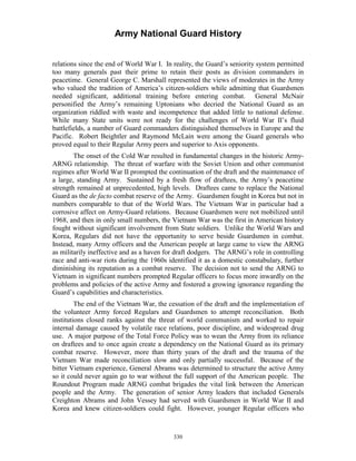 Army National Guard History 
relations since the end of World War I. In reality, the Guard’s seniority system permitted too many generals past their prime to retain their posts as division commanders in peacetime. General George C. Marshall represented the views of moderates in the Army who valued the tradition of America’s citizen-soldiers while admitting that Guardsmen needed significant, additional training before entering combat. General McNair personified the Army’s remaining Uptonians who decried the National Guard as an organization riddled with waste and incompetence that added little to national defense. While many State units were not ready for the challenges of World War II’s fluid battlefields, a number of Guard commanders distinguished themselves in Europe and the Pacific. Robert Beightler and Raymond McLain were among the Guard generals who proved equal to their Regular Army peers and superior to Axis opponents. 
The onset of the Cold War resulted in fundamental changes in the historic Army- ARNG relationship. The threat of warfare with the Soviet Union and other communist regimes after World War II prompted the continuation of the draft and the maintenance of a large, standing Army. Sustained by a fresh flow of draftees, the Army’s peacetime strength remained at unprecedented, high levels. Draftees came to replace the National Guard as the de facto combat reserve of the Army. Guardsmen fought in Korea but not in numbers comparable to that of the World Wars. The Vietnam War in particular had a corrosive affect on Army-Guard relations. Because Guardsmen were not mobilized until 1968, and then in only small numbers, the Vietnam War was the first in American history fought without significant involvement from State soldiers. Unlike the World Wars and Korea, Regulars did not have the opportunity to serve beside Guardsmen in combat. Instead, many Army officers and the American people at large came to view the ARNG as militarily ineffective and as a haven for draft dodgers. The ARNG’s role in controlling race and anti-war riots during the 1960s identified it as a domestic constabulary, further diminishing its reputation as a combat reserve. The decision not to send the ARNG to Vietnam in significant numbers prompted Regular officers to focus more inwardly on the problems and policies of the active Army and fostered a growing ignorance regarding the Guard’s capabilities and characteristics. 
The end of the Vietnam War, the cessation of the draft and the implementation of the volunteer Army forced Regulars and Guardsmen to attempt reconciliation. Both institutions closed ranks against the threat of world communism and worked to repair internal damage caused by volatile race relations, poor discipline, and widespread drug use. A major purpose of the Total Force Policy was to wean the Army from its reliance on draftees and to once again create a dependency on the National Guard as its primary combat reserve. However, more than thirty years of the draft and the trauma of the Vietnam War made reconciliation slow and only partially successful. Because of the bitter Vietnam experience, General Abrams was determined to structure the active Army so it could never again go to war without the full support of the American people. The Roundout Program made ARNG combat brigades the vital link between the American people and the Army. The generation of senior Army leaders that included Generals Creighton Abrams and John Vessey had served with Guardsmen in World War II and Korea and knew citizen-soldiers could fight. However, younger Regular officers who 
330 
 