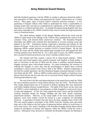 Army National Guard History 
had little firsthand experience with the ARNG in combat or otherwise shared the public’s poor perception of State soldiers and questioned the Guard’s effectiveness as a combat reserve. Once again, many of Emory Upton’s historical criticisms emerged. A new generation of Regular officers often failed to understand the Army’s responsibility in training Guard units and did not comprehend the significance of the National Guard’s dual nature as a federal and State force. An attitude developed among Regulars that time and money expended on the ARNG would be better used to sustain the largest peacetime Army in American history. 
The robust defense budgets of the Reagan Buildup allowed the Army and the ARNG to repair much of the damage of the Vietnam War, guaranteed the success of the volunteer Army, and fostered better interservice relations. The Roundout Program flourished, and ARNG units widened their participation in overseas training events and debuted at the NTC. Guardsmen became engrossed in planning and training for the defense of Europe. In the event of a Soviet attack, the Army was to rely heavily on early deploying ARNG combat divisions to reinforce NATO’s Central Region. By the late 1980s, the Army and the ARNG had reached peak strength levels and enjoyed the best working relations since World War II. For a short span of years, the ARNG seemed to have resumed its historical position as the Army’s primary combat reserve. 
The Persian Gulf War created a serious rift in Army-Guard relations. While active duty and Guard support units worked extremely well together in Saudi Arabia, a lack of conviction on the part of DOD and the Army to mobilize selected Roundout brigades seriously upset Army-Guard relations. For many Guardsmen, the slowness in ordering the brigades to active duty and the unwillingness to deploy them overseas constituted a serious breach of the Army’s faith in the ARNG. Instead of deploying to the Gulf for combat operations, the three Roundout brigades remained stateside to train at Fort Hood and the NTC. With no ARNG combat maneuver brigades in Southwest Asia, Desert Storm became the first and only war in American history fought without National Guard ground maneuver units. 
The end of the Cold War and sharp reductions in the armed forces made the 1990s the most contentious period in Army-Guard relations since the 1910s. The Persian Gulf War simply delayed deep cuts of 25 percent in defense spending that were announced well before Saddam Hussein invaded Kuwait. The depth of the losses set the Army and the ARNG’s senior leadership at cross-purposes as both struggled to avoid severe losses in units and manpower. At first, the Army argued that active forces and the Guard had similarly benefited during the Reagan Buildup and that both should experience proportional declines. However, as the actual depth of the losses became painfully apparent, some Army leaders viewed the Guard as a peer competitor for dwindling resources. A generation of leaders that only knew the large, standing Army of the Cold War and carried negative stereotypes of the ARNG from the Vietnam years advocated deep cuts in the Guard as the best means of garnering defense dollars to avoid losses in active duty forces. The Army’s handling of the Roundout brigades during Desert Storm created an atmosphere of distrust and suspicion within the ARNG toward the Army’s motives. Subsequent Army decisions to eliminate the Roundout Program, the labeling of 
331 
 