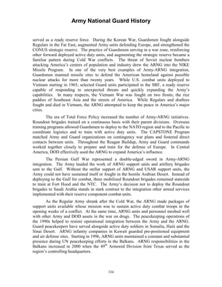 Army National Guard History 
served as a ready reserve force. During the Korean War, Guardsmen fought alongside Regulars in the Far East, augmented Army units defending Europe, and strengthened the CONUS strategic reserve. The practice of Guardsmen serving in a war zone, reinforcing other forward deployed active duty units, and augmenting the strategic reserve became a familiar pattern during Cold War conflicts. The threat of Soviet nuclear bombers attacking America’s centers of population and industry drew the ARNG into the NIKE Missile Program. In one of the very best examples of Army-ARNG integration, Guardsmen manned missile sites to defend the American homeland against possible nuclear attacks for more than twenty years. While U.S. combat units deployed to Vietnam starting in 1965, selected Guard units participated in the SRF, a ready reserve capable of responding to unexpected threats and quickly expanding the Army’s capabilities. In many respects, the Vietnam War was fought on two fronts; the rice paddies of Southeast Asia and the streets of America. While Regulars and draftees fought and died in Vietnam, the ARNG attempted to keep the peace in America’s major cities. 
The era of Total Force Policy increased the number of Army-ARNG initiatives. Roundout brigades trained on a continuous basis with their parent divisions. Overseas training programs allowed Guardsmen to deploy to the NATO region and to the Pacific to coordinate logistics and to train with active duty units. The CAPSTONE Program matched Army and Guard organizations on contingency war plans and fostered direct contacts between units. Throughout the Reagan Buildup, Army and Guard commands worked together closely to prepare and train for the defense of Europe. In Central America, DOD effectively used the ARNG to expand America’s influence. 
The Persian Gulf War represented a double-edged sword in Army-ARNG integration. The Army lauded the work of ARNG support units and artillery brigades sent to the Gulf. Without the stellar support of ARNG and USAR support units, the Army could not have sustained itself or fought in the hostile Arabian Desert. Instead of deploying to the Gulf for combat, three mobilized Roundout brigades remained stateside to train at Fort Hood and the NTC. The Army’s decision not to deploy the Roundout brigades to Saudi Arabia stands in stark contrast to the integration other armed services implemented with their reserve component combat units. 
As the Regular Army shrank after the Cold War, the ARNG made packages of support units available whose mission was to sustain active duty combat troops in the opening weeks of a conflict. At the same time, ARNG units and personnel meshed well with other Army and DOD assets in the war on drugs. The peacekeeping operations of the 1990s helped to restore operational integration between the Army and the ARNG. Guard peacekeepers have served alongside active duty soldiers in Somalia, Haiti and the Sinai Desert. ARNG infantry companies in Kuwait guarded pre-positioned equipment and air defense sites. Starting in 1996, ARNG units maintained a constant and substantial presence during UN peacekeeping efforts in the Balkans. ARNG responsibilities in the Balkans increased in 2000 when the 49th Armored Division from Texas served as the region’s controlling headquarters. 
334 
 