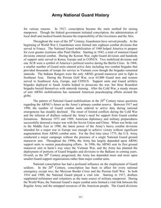 Army National Guard History 
for various reasons. In 1917, conscription became the main method for raising manpower. Though the federal government initiated conscription, the administration of local draft and medical boards became the responsibility of the Governors and the AGs. 
Throughout the wars of the 20th Century, Guardsmen have served proudly. At the beginning of World War I, Guardsmen were formed into eighteen combat divisions that served in France. The National Guard mobilization of 1940 helped America to prepare for even greater exertions after Pearl Harbor. Starting in 1942, a total of nineteen Guard divisions entered combat. During the Korean War, eight Guard divisions and hundreds of support units served in Korea, Europe and in CONUS. Two mobilized divisions and one ACR were a symbol of America’s political resolve during the Berlin Crisis. In 1968, a smaller number of Guard units entered active duty including two combat brigades that provided thousands of troops for service in Vietnam even though the brigades remained stateside. The Indiana Rangers were the only ARNG ground maneuver unit to fight in Southeast Asia. During the Persian Gulf War, over 65,000 Guard men and women served in Southwest Asia, Europe, and CONUS. Support units and Guard artillery brigades deployed to Saudi Arabia helped to prosecute the war, but three Roundout brigades busied themselves with stateside training. After the Cold War, a steady stream of unit ARNG mobilizations has sustained American peacekeeping efforts around the globe. 
The pattern of National Guard mobilizations in the 20th Century raises questions regarding the ARNG’s future as the Army’s primary combat reserve. Between 1917 and 1990, the number of Guard combat units ordered to active duty during national emergencies has steadily declined. The onset of limited conflicts during the Cold War and the infusion of draftees reduced the Army’s need for support from Guard combat formations. Between 1973 and 1989, American diplomacy and military preparedness successfully deterred a major war with the Soviet Union and China. When war broke out in the Middle East in 1990, the latent power of the Army’s heavy combat divisions intended for a major war in Europe was enough to achieve victory without significant augmentation from ARNG combat units. For the first time since 1775, the U.S. Army conducted a major campaign without the presence of a single National Guard ground maneuver unit. Throughout the 1990s, the Army has largely depended upon ARNG support units to sustain peacekeeping efforts. In 1996, the ARNG sent its first ground maneuver unit in harm’s way since the Vietnam War, and the Army has planned the deployment of portions of Guard brigades and divisions to the Balkans in coming years. Overall, as the 20th Century progressed, the Army has depended more and more upon smaller Guard support organizations rather than major combat units. 
National conscription has had a profound influence on the employment of Guard soldiers. In the 20th Century, conscription has been in affect for every national emergency except two; the Mexican Border Crisis and the Persian Gulf War. In both 1916 and 1990, the National Guard played a vital role. Starting in 1917, draftees supplanted militiamen and volunteers as the main source of military manpower. During the World Wars, the National Guard’s major combat units formed a vital link between the Regular Army and the untapped resources of the American people. The Guard divisions 
337 
 