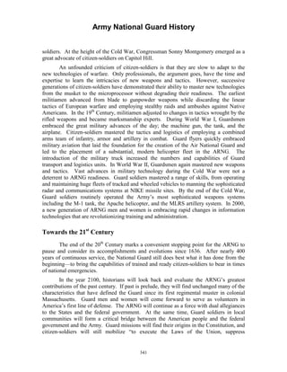 Army National Guard History 
soldiers. At the height of the Cold War, Congressman Sonny Montgomery emerged as a great advocate of citizen-soldiers on Capitol Hill. 
An unfounded criticism of citizen-soldiers is that they are slow to adapt to the new technologies of warfare. Only professionals, the argument goes, have the time and expertise to learn the intricacies of new weapons and tactics. However, successive generations of citizen-soldiers have demonstrated their ability to master new technologies from the musket to the microprocessor without degrading their readiness. The earliest militiamen advanced from blade to gunpowder weapons while discarding the linear tactics of European warfare and employing stealthy raids and ambushes against Native Americans. In the 19th Century, militiamen adjusted to changes in tactics wrought by the rifled weapons and became marksmanship experts. During World War I, Guardsmen embraced the great military advances of the day; the machine gun, the tank, and the airplane. Citizen-soldiers mastered the tactics and logistics of employing a combined arms team of infantry, armor and artillery in combat. Guard flyers quickly embraced military aviation that laid the foundation for the creation of the Air National Guard and led to the placement of a substantial, modern helicopter fleet in the ARNG. The introduction of the military truck increased the numbers and capabilities of Guard transport and logistics units. In World War II, Guardsmen again mastered new weapons and tactics. Vast advances in military technology during the Cold War were not a deterrent to ARNG readiness. Guard soldiers mastered a range of skills, from operating and maintaining huge fleets of tracked and wheeled vehicles to manning the sophisticated radar and communications systems at NIKE missile sites. By the end of the Cold War, Guard soldiers routinely operated the Army’s most sophisticated weapons systems including the M-1 tank, the Apache helicopter, and the MLRS artillery system. In 2000, a new generation of ARNG men and women is embracing rapid changes in information technologies that are revolutionizing training and administration. 
Towards the 21st Century 
The end of the 20th Century marks a convenient stopping point for the ARNG to pause and consider its accomplishments and evolutions since 1636. After nearly 400 years of continuous service, the National Guard still does best what it has done from the beginning—to bring the capabilities of trained and ready citizen-soldiers to bear in times of national emergencies. 
In the year 2100, historians will look back and evaluate the ARNG’s greatest contributions of the past century. If past is prelude, they will find unchanged many of the characteristics that have defined the Guard since its first regimental muster in colonial Massachusetts. Guard men and women will come forward to serve as volunteers in America’s first line of defense. The ARNG will continue as a force with dual allegiances to the States and the federal government. At the same time, Guard soldiers in local communities will form a critical bridge between the American people and the federal government and the Army. Guard missions will find their origins in the Constitution, and citizen-soldiers will still mobilize “to execute the Laws of the Union, suppress 
341 
 