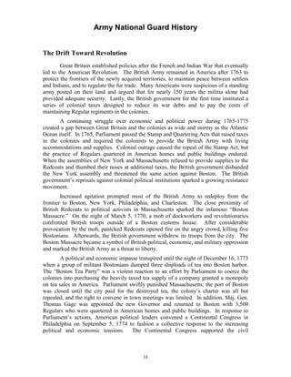 Army National Guard History 
The Drift Toward Revolution 
Great Britain established policies after the French and Indian War that eventually led to the American Revolution. The British Army remained in America after 1763 to protect the frontiers of the newly acquired territories, to maintain peace between settlers and Indians, and to regulate the fur trade. Many Americans were suspicious of a standing army posted on their land and argued that for nearly 150 years the militia alone had provided adequate security. Lastly, the British government for the first time instituted a series of colonial taxes designed to reduce its war debts and to pay the costs of maintaining Regular regiments in the colonies. 
A continuing struggle over economic and political power during 1765-1775 created a gap between Great Britain and the colonies as wide and stormy as the Atlantic Ocean itself. In 1765, Parliament passed the Stamp and Quartering Acts that raised taxes in the colonies and required the colonists to provide the British Army with living accommodations and supplies. Colonial outrage caused the repeal of the Stamp Act, but the practice of Regulars quartered in American homes and public buildings endured. When the assemblies of New York and Massachusetts refused to provide supplies to the Redcoats and thumbed their noses at additional taxes, the British government disbanded the New York assembly and threatened the same action against Boston. The British government’s reprisals against colonial political institutions sparked a growing resistance movement. 
Increased agitation prompted most of the British Army to redeploy from the frontier to Boston, New York, Philadelphia, and Charleston. The close proximity of British Redcoats to political activists in Massachusetts sparked the infamous “Boston Massacre.” On the night of March 5, 1770, a mob of dockworkers and revolutionaries confronted British troops outside of a Boston customs house. After considerable provocation by the mob, panicked Redcoats opened fire on the angry crowd, killing five Bostonians. Afterwards, the British government withdrew its troops from the city. The Boston Massacre became a symbol of British political, economic, and military oppression and marked the British Army as a threat to liberty. 
A political and economic impasse transpired until the night of December 16, 1773 when a group of militant Bostonians dumped three shiploads of tea into Boston harbor. The “Boston Tea Party” was a violent reaction to an effort by Parliament to coerce the colonies into purchasing the heavily taxed tea supply of a company granted a monopoly on tea sales in America. Parliament swiftly punished Massachusetts; the port of Boston was closed until the city paid for the destroyed tea, the colony’s charter was all but repealed, and the right to convene in town meetings was limited. In addition, Maj. Gen. Thomas Gage was appointed the new Governor and returned to Boston with 3,500 Regulars who were quartered in American homes and public buildings. In response to Parliament’s actions, American political leaders convened a Continental Congress in Philadelphia on September 5, 1774 to fashion a collective response to the increasing political and economic tensions. The Continental Congress supported the civil 
35 
 