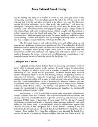 Army National Guard History 
for the loading and firing of a musket as much as four times per minute while emphasizing aimed fire. “Lean the cheek against the butt of the firelock, shut the left eye, and look with the right along the barrel at the object you would hit,” Pickering advised his fellow militiamen, “or, in other words, take good sight.” All across the countryside, townspeople heard on nearly every day of the week the distant growl of company volleys from various militia units engaged in target practice. A large number of the militia officers and senior noncommissioned officers brought with them extensive military experience from the French and Indian War. In most cases, combat veterans replaced officers whose only prior qualification for service was loyalty to Britain or high social standing. Veterans were familiar with the challenges of leading soldiers in combat and tried to prepare younger men for the first shock of battle. (38) 
The Provincial Congress well understood that arms and soldiers alone do not make an army and turned its attention to acquiring supplies. If armed conflict developed between the militia and the Regulars, the force that could sustain itself would eventually prevail. The Congress moved quickly to gain control of all of the arms, equipment, and ammunition available and established safe supply points and weapons caches in towns scattered throughout the colony. Concord held one of the greatest concentrations of war materials, making it a point of particular interest for the British. (39) 
Lexington and Concord 
A popular military maxim declares that when discussing war amateurs speak of tactics while professional soldiers ponder logistics. It should come as no surprise then that the American Revolution began over a scramble to control the most precious commodity of 18th Century warfare: gunpowder. In Boston, General Gage received reliable intelligence reports of militia units forming, training, and gathering supplies in anticipation of hostilities. Hoping to prevent open conflict with the colonists, Gage decided to disarm the militia with a series of small, surgical raids secretly planned and carefully executed against known caches of war materials. His most important goal was to gain more secure control over cannons and gunpowder held in powder houses and forts ostensibly under British control. Few firearms were produced in America, and all gunpowder was imported from abroad. Without gunpowder, Gage knew the militia could not put up prolonged resistance. (40) 
On September 1, 1774, British infantrymen descended on the main Massachusetts Powder House six miles west of Boston. The Redcoats discovered that the colonists had already removed a considerable amount of powder and quickly took possession of the remaining 250 half-barrels of gunpowder. General Gage’s first “powder alarm” enraged the colonists, prompted militia units to muster on village commons, and further motivated efforts to raise militia units. A second powder alarm in mid-December against Fort William and Mary in New Hampshire was a British debacle. Learning of the raid beforehand, Boston activist and silversmith Paul Revere rode to New Hampshire with a warning. Four hundred New Hampshire militiamen soon captured the British fort, seizing 100 barrels of powder and 16 cannons before Redcoats from Boston arrived. In 
37 
 