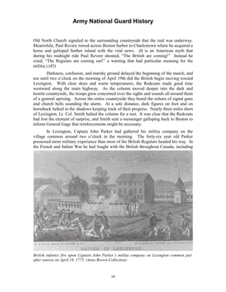Army National Guard History 
Old North Church signaled to the surrounding countryside that the raid was underway. Meanwhile, Paul Revere rowed across Boston harbor to Charlestown where he acquired a horse and galloped further inland with the vital news. (It is an American myth that during his midnight ride Paul Revere shouted, “The British are coming!” Instead he cried, “The Regulars are coming out!” a warning that had particular meaning for the militia.) (45) 
Darkness, confusion, and marshy ground delayed the beginning of the march, and not until two o’clock on the morning of April 19th did the British begin moving toward Lexington. With clear skies and warm temperatures, the Redcoats made good time westward along the main highway. As the column moved deeper into the dark and hostile countryside, the troops grew concerned over the sights and sounds all around them of a general uprising. Across the entire countryside they heard the echoes of signal guns and church bells sounding the alarm. At a safe distance, dark figures on foot and on horseback lurked in the shadows keeping track of their progress. Nearly three miles short of Lexington, Lt. Col. Smith halted the column for a rest. It was clear that the Redcoats had lost the element of surprise, and Smith sent a messenger galloping back to Boston to inform General Gage that reinforcements might be necessary. 
In Lexington, Captain John Parker had gathered his militia company on the village common around two o’clock in the morning. The forty-six year old Parker possessed more military experience than most of the British Regulars headed his way. In the French and Indian War he had fought with the British throughout Canada, including 
British infantry fire upon Captain John Parker’s militia company on Lexington common just after sunrise on April 19, 1775. (Anne Brown Collection) 
39 
 