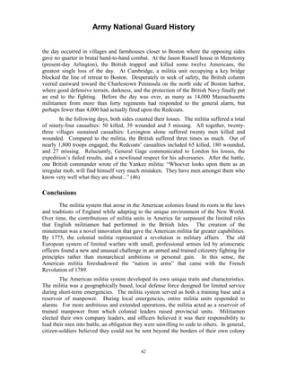 Army National Guard History 
the day occurred in villages and farmhouses closer to Boston where the opposing sides gave no quarter in brutal hand-to-hand combat. At the Jason Russell house in Menotomy (present-day Arlington), the British trapped and killed some twelve Americans, the greatest single loss of the day. At Cambridge, a militia unit occupying a key bridge blocked the line of retreat to Boston. Desperately in seek of safety, the British column veered eastward toward the Charlestown Peninsula on the north side of Boston harbor, where good defensive terrain, darkness, and the protection of the British Navy finally put an end to the fighting. Before the day was over, as many as 14,000 Massachusetts militiamen from more than forty regiments had responded to the general alarm, but perhaps fewer than 4,000 had actually fired upon the Redcoats. 
In the following days, both sides counted their losses. The militia suffered a total of ninety-four casualties: 50 killed, 39 wounded and 5 missing. All together, twenty- three villages sustained casualties: Lexington alone suffered twenty men killed and wounded. Compared to the militia, the British suffered three times as much. Out of nearly 1,800 troops engaged, the Redcoats’ casualties included 65 killed, 180 wounded, and 27 missing. Reluctantly, General Gage communicated to London his losses, the expedition’s failed results, and a newfound respect for his adversaries. After the battle, one British commander wrote of the Yankee militia: “Whoever looks upon them as an irregular mob, will find himself very much mistaken. They have men amongst them who know very well what they are about...” (46) 
Conclusions 
The militia system that arose in the American colonies found its roots in the laws and traditions of England while adapting to the unique environment of the New World. Over time, the contributions of militia units in America far surpassed the limited roles that English militiamen had performed in the British Isles. The creation of the minuteman was a novel innovation that gave the American militia far greater capabilities. By 1775, the colonial militia represented a revolution in military affairs. The old European system of limited warfare with small, professional armies led by aristocratic officers found a new and unusual challenge in an armed and trained citizenry fighting for principles rather than monarchical ambitions or personal gain. In this sense, the American militia foreshadowed the “nation in arms” that came with the French Revolution of 1789. 
The American militia system developed its own unique traits and characteristics. The militia was a geographically based, local defense force designed for limited service during short-term emergencies. The militia system served as both a training base and a reservoir of manpower. During local emergencies, entire militia units responded to alarms. For more ambitious and extended operations, the militia acted as a reservoir of trained manpower from which colonial leaders raised provincial units. Militiamen elected their own company leaders, and officers believed it was their responsibility to lead their men into battle, an obligation they were unwilling to cede to others. In general, citizen-soldiers believed they could not be sent beyond the borders of their own colony 
42 
 