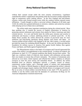 Army National Guard History 
without their consent except under the most extreme circumstances. Legislators controlled the militia’s organization and training while the Governors usually retained the right to commission senior ranking officers. In the New England and mid-Atlantic colonies, militia units formed around towns while the southern militias enjoyed county affiliations. Usually thought to reflect a universal military obligation of all males ages 16-60, the militia laws granted deferments to ministers, students, and certain key artisans while denying service to black slaves and Indians. 
The militia made many important contributions during the colonial period. More than anything else, it insured the success of English colonization in America by protecting nascent settlements and colonies from attacks by Native Americans and other colonial powers. In a new and hostile land, the militia gave structure and security to settlements and became a critical, stabilizing element in colonial social life. As the Indian threat receded, the militia allowed the creation of provincial units for more ambitious and long-lasting operations during disputes with France and Spain. As America drifted toward conflict with England in the late 18th Century, a revised militia provided the means for combating British Regulars. In the end, the militia provided the foundation for military success in America, first against hostile Indians, then against France and Spain, and finally against England herself. 
The Massachusetts militia in the battle of Lexington and Concord represented the zenith of the militia’s accomplishments in the colonial period. In almost all respects, the militiamen on April 19, 1775 enjoyed conditions that ideally favored their system. The fight was a defensive battle of relatively short duration with militiamen serving under their own leaders on terrain they all knew intimately. The creation of minuteman units allowed an even faster, initial response and reflected the militia’s tendency to allocate resources to meet the most serious and immediate threats. In addition, the militia benefited from an effective intelligence network, a complex system of alarms, experienced combat leaders, and a thorough regime of musters and marksmanship training. The failure of British Regulars to identify and understand the militia’s inherent strengths and advantages largely explains their bloody failure at Lexington and Concord. But as an army of citizen-soldiers encircled Boston in late April 1775, the question of whether or not the militia could meet the demands of a protracted, far-flung war for American independence remained unanswered. 
43 
 