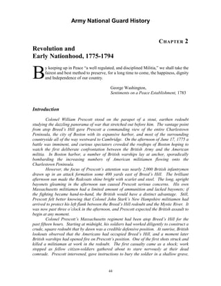 Army National Guard History 
CHAPTER 2 Revolution and Early Nationhood, 1775-1794 
By keeping up in Peace “a well regulated, and disciplined Militia,” we shall take the fairest and best method to preserve, for a long time to come, the happiness, dignity and Independence of our country. 
George Washington, 
Sentiments on a Peace Establishment, 1783 
Introduction 
Colonel William Prescott stood on the parapet of a stout, earthen redoubt studying the dazzling panorama of war that stretched out before him. The vantage point from atop Breed’s Hill gave Prescott a commanding view of the entire Charlestown Peninsula, the city of Boston with its expansive harbor, and most of the surrounding countryside all of the way westward to Cambridge. On the afternoon of June 17, 1775 a battle was imminent, and curious spectators crowded the rooftops of Boston hoping to watch the first deliberate confrontation between the British Army and the American militia. In Boston harbor, a number of British warships lay at anchor, sporadically bombarding the increasing numbers of American militiamen flowing onto the Charlestown Peninsula. 
However, the focus of Prescott’s attention was nearly 2,000 British infantrymen drawn up in an attack formation some 400 yards east of Breed’s Hill. The brilliant afternoon sun made the Redcoats shine bright with scarlet and steel. The long, upright bayonets gleaming in the afternoon sun caused Prescott serious concerns. His own Massachusetts militiamen had a limited amount of ammunition and lacked bayonets; if the fighting became hand-to-hand, the British would have a distinct advantage. Still, Prescott felt better knowing that Colonel John Stark’s New Hampshire militiamen had arrived to protect his left flank between the Breed’s Hill redoubt and the Mystic River. It was now past three o’clock in the afternoon, and Prescott expected the British assault to begin at any moment. 
Colonel Prescott’s Massachusetts regiment had been atop Breed’s Hill for the past fifteen hours. Starting at midnight, his soldiers had worked diligently to construct a crude, square redoubt that by dawn was a credible defensive position. At sunrise, British lookouts observed that the Americans had occupied Breed’s Hill, and a moment later British warships had opened fire on Prescott’s position. One of the first shots struck and killed a militiaman at work in the redoubt. The first casualty came as a shock; work stopped as fellow citizen-soldiers gathered about to stare nervously at their dead comrade. Prescott intervened, gave instructions to bury the soldier in a shallow grave, 
44 
 