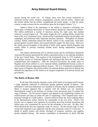 Army National Guard History 
success during the recent war. To Adams, there were four critical institutions in American society: towns, religious congregations, schools, and the militia. Adams told the French scholar that the militia “comprehends the whole people…so that the whole country is ready to march for its own defense upon the first signal of alarm.” (1) 
Adams’s belief in the importance of the militia to America’s well-being was based upon a firsthand observation of citizen-soldiers during the American Revolution. The militia performed a myriad of functions during the eight years that marked America’s second longest war. The militia fought the war’s opening battles, formed the basis of the new Continental Army, reinforced the Continentals during crucial battles and campaigns, and performed other important auxiliary functions. Throughout all thirteen colonies, Patriot militiamen denied the British control of the countryside, stood their ground against Loyalist militia, and insured political support for their cause. However, the militia proved incapable of prevailing in battle alone against British Regulars and usually failed to provide sustained combat power during independent, extended operations. 
The militia’s predominant role in colonial society and its contributions during the American Revolution guaranteed the militia a permanent place as an enduring institution of the new United States. The creation of the Continental Army in 1775 resulted in a dual military system of American Regulars and militiamen that from the start was both complimentary and competitive. After the American Revolution, the proper place of Regulars and citizen-soldiers in a new national military establishment became a point of crucial debate between opposing political factions. The U.S. Constitution perpetuated a dual system of Regulars and citizen-soldiers for national defense and forever defined and affirmed the importance of the militia as an integral component of American society and government. 
The Battle of Bunker Hill 
In the days following the dramatic events of the battle of Lexington and Concord, a large, disparate collection of militiamen quickly gathered outside of Boston. The militiamen’s wild-eyed enthusiasm was matched in intensity only by complete confusion. When it became apparent that a rematch with the British was not imminent, Massachusetts turned to the business of raising a more permanent army to conduct the siege of Boston. The Provincial Congress sent appeals to the neighboring colonies for reinforcements and then set about the task of organizing a New England army with a proposed strength of 13,600 soldiers. General Artemus Ward, the senior ranking officer in the Massachusetts militia, became the commander of the new army. Ward’s first priority was to organize new regiments by recruiting men from existing minuteman and militia units who volunteered for service for the remainder of the year. On May 16th, Ward declared the first two regiments ready for service. By the second week in June, twenty-four regiments were organized, and the army mustered a total of 11,636 men. A dearth of quality leaders and chronic shortages of weapons, uniforms, and supplies greatly impeded training. The massive expenditure of ammunition on April 19th had 
46 
 