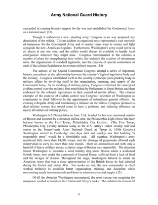 Army National Guard History 
succeeded in creating broader support for the war and established the Continental Army as a national asset. (13) 
Though it authorized a new, standing army, Congress in no way proposed any dissolution of the militia. Citizen-soldiers in organized units represented a vast reservoir of manpower for the Continental Army and at crucial times were to muster and fight alongside the new, American Regulars. Furthermore, Washington’s army could not be in all places at any one time, and the militia would always be available to handle local emergencies wherever they might arise. Congress recommended to the colonies a number of plans for strengthening their militia that included the creation of minuteman units, the organization of standard regiments, and the creation of special committees in each of the colonial legislatures to oversee military matters. (14) 
The actions of the Second Continental Congress created a series of important, historic precedents in the relationship between the country’s highest legislative body and the military. Congress established itself as the country’s principle policymaking body in military affairs by involving itself in the organization, manning, and supply of the Continental Army. In its handling of military policy, Congress reinforced the concept of civilian control over the military first established by Parliament in Great Britain and then embraced by the colonial legislatures in their control of militia affairs. The clearest example of the exercise of civilian control was Congress’ selection of Washington as commander in chief followed by the appointment of subordinate general officers. In creating a Regular Army and maintaining a reliance on the militia, Congress produced a dual military system that would come to have a profound and enduring influence on nearly all matters of military policy. 
Washington left Philadelphia on June 23rd, headed for his new command outside of Boston and escorted by a mounted militia unit, the Philadelphia Light Horse that later became known as the First Troop, Philadelphia City Cavalry. (The First Troop, Philadelphia City Cavalry remains today as the U.S. Army’s oldest cavalry unit and serves in the Pennsylvania Army National Guard as Troop A, 104th Cavalry.) Washington arrived in Cambridge nine days later and quickly saw that building “a respectable army” would be a formidable task. All together, Washington’s army numbered little more than 14,000 troops, and the shortage of gunpowder allowed each infantryman to carry no more than nine rounds. Short on ammunition and with only a handful of heavy artillery pieces, a classic siege of Boston was impossible. The situation forced Washington to maintain a solid infantry ring about Boston where a weakened British Army, now under the command of General Howe, suffered from a lack of food and the ravages of disease. Throughout the siege, Washington labored to create an American Army that was a close approximation of the British forces he had admired during the French and Indian War. For weeks on end, the new commander in chief worked tirelessly to establish better organization, training, and discipline while overcoming nearly insurmountable problems in administration and supply. (15) 
Of all the obstacles Washington encountered, the most vexing was acquiring the manpower needed to maintain the Continental Army’s ranks. The enlistments of most of 
51 
 
