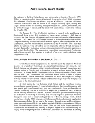 Army National Guard History 
the regiments in the New England army were set to expire at the end of December 1775. Efforts to recruit the militia into the Continental Army produced only 9,000 volunteers. The reluctance of militiamen to volunteer angered Washington. However, militiamen countered that they had born the burden of the struggle for nearly a year, starting with Gage’s powder alarms and extending through Lexington and Concord, Bunker Hill, and the protracted siege of Boston, and that other fresh troops should volunteer to continue the struggle. (16) 
On January 1, 1776, Washington published a general order establishing a Continental Army in the field consisting of twenty-seven regiments. Still short of personnel, the New England colonies provided replacement militia units at Boston so that by March 1776, 5,000 of the 14,000 troops available to Washington were citizen-soldiers. Congress eventually required the colonies to raise, organize, and equip regiments for the Continental Army that became known collectively as the “Continental line.” For their efforts, the colonies were allowed to appoint regimental officers through the rank of colonel. Each colony maintained an interest in sustaining their Continental regiments as well as their local militia. The arrangement ensured that combinations of Continentals and militiamen would fight together in nearly all of the American Revolution’s major engagements. (17) 
The American Revolution in the North, 1775-1777 
Great Britain clearly comprehended the need to quash the rebellious American colonies but never clearly formulated a coherent, long-term strategy for winning the war. British planning and subsequent military operations focused alternately on capturing key, strategic points in America and in fomenting a general uprising among the Loyalist population. In general, British commanders believed that the occupation of major cities such as New York, Philadelphia, and Charleston would suffice to spark a Loyalist counterrevolution. British commanders counted on the Royal Navy to provide strategic mobility up and down the eastern seaboard and to control major river lines that provided easy access to the American interior. 
At first glance, the war between Great Britain and the rebellious colonies appeared as an unequal contest. A powerful nation of more than ten million people with vast wealth and a professional army and navy confronted a loose confederation of colonies numbering two and a half million people that possessed no navy, a host of militia, and only a handful of Regulars. However, the British government failed to grasp the difficulties of asserting its authority over a widely dispersed population that lived throughout a vast tract of wilderness largely devoid of decisive, strategic points. British supply lines extended 3,000 miles across the hazardous North Atlantic, and supplies that Redcoats required often did not survive the passage. Rugged terrain and long distances made communications difficult, and jealous, egotistical British commanders on different fronts often failed to coordinate their efforts. Time and time again, British commanders overestimated the numbers and intensity of Loyalist support while underestimating the staying power and fighting abilities of American Continentals and militiamen. Recruiting 
52 
 