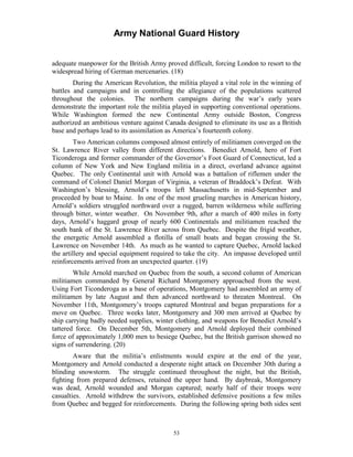Army National Guard History 
adequate manpower for the British Army proved difficult, forcing London to resort to the widespread hiring of German mercenaries. (18) 
During the American Revolution, the militia played a vital role in the winning of battles and campaigns and in controlling the allegiance of the populations scattered throughout the colonies. The northern campaigns during the war’s early years demonstrate the important role the militia played in supporting conventional operations. While Washington formed the new Continental Army outside Boston, Congress authorized an ambitious venture against Canada designed to eliminate its use as a British base and perhaps lead to its assimilation as America’s fourteenth colony. 
Two American columns composed almost entirely of militiamen converged on the St. Lawrence River valley from different directions. Benedict Arnold, hero of Fort Ticonderoga and former commander of the Governor’s Foot Guard of Connecticut, led a column of New York and New England militia in a direct, overland advance against Quebec. The only Continental unit with Arnold was a battalion of riflemen under the command of Colonel Daniel Morgan of Virginia, a veteran of Braddock’s Defeat. With Washington’s blessing, Arnold’s troops left Massachusetts in mid-September and proceeded by boat to Maine. In one of the most grueling marches in American history, Arnold’s soldiers struggled northward over a rugged, barren wilderness while suffering through bitter, winter weather. On November 9th, after a march of 400 miles in forty days, Arnold’s haggard group of nearly 600 Continentals and militiamen reached the south bank of the St. Lawrence River across from Quebec. Despite the frigid weather, the energetic Arnold assembled a flotilla of small boats and began crossing the St. Lawrence on November 14th. As much as he wanted to capture Quebec, Arnold lacked the artillery and special equipment required to take the city. An impasse developed until reinforcements arrived from an unexpected quarter. (19) 
While Arnold marched on Quebec from the south, a second column of American militiamen commanded by General Richard Montgomery approached from the west. Using Fort Ticonderoga as a base of operations, Montgomery had assembled an army of militiamen by late August and then advanced northward to threaten Montreal. On November 11th, Montgomery’s troops captured Montreal and began preparations for a move on Quebec. Three weeks later, Montgomery and 300 men arrived at Quebec by ship carrying badly needed supplies, winter clothing, and weapons for Benedict Arnold’s tattered force. On December 5th, Montgomery and Arnold deployed their combined force of approximately 1,000 men to besiege Quebec, but the British garrison showed no signs of surrendering. (20) 
Aware that the militia’s enlistments would expire at the end of the year, Montgomery and Arnold conducted a desperate night attack on December 30th during a blinding snowstorm. The struggle continued throughout the night, but the British, fighting from prepared defenses, retained the upper hand. By daybreak, Montgomery was dead, Arnold wounded and Morgan captured; nearly half of their troops were casualties. Arnold withdrew the survivors, established defensive positions a few miles from Quebec and begged for reinforcements. During the following spring both sides sent 
53 
 