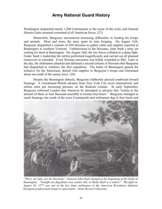 Army National Guard History 
Washington dispatched nearly 1,200 Continentals to the scene of the crisis, and General Horatio Gates assumed command of all American forces. (27) 
Meanwhile, Burgoyne encountered increasing difficulties in feeding his troops and animals. More and more, the army spent its time foraging. On August 11th, Burgoyne dispatched a column of 650 Hessians to gather cattle and supplies reported at Bennington in southern Vermont. Unbeknownst to the Hessians, John Stark’s army sat waiting for them at Bennington. On August 16th, the two forces collided in a sharp fight. Under Stark’s leadership the militia performed magnificently and carried out all planned maneuvers as intended. Every Hessian mercenary was killed, wounded or fled. Later in the day, the militiamen attacked and defeated a second column of Hessians that Burgoyne had dispatched to reinforce the first expedition. The battle of Bennington gained the initiative for the Americans, denied vital supplies to Burgoyne’s troops and eliminated about one-tenth of the enemy force. (28) 
Despite the Bennington debacle, Burgoyne stubbornly pressed southward toward Saratoga. A coordinated British advance from New York City never materialized, and militia units put increasing pressure on the Redcoat column. In early September, Burgoyne informed London that whenever he attempted to advance that “militia in the amount of three or four thousand assemble in twenty-four hours.” Burgoyne managed to reach Saratoga, but south of the town Continentals and militiaman dug in their heels and 
“There, my lads, are the Hessians!” General John Stark shouted at the beginning of the battle of Bennington. “Tonight our flag floats over yonder hill, or Molly Stark is a widow!” The fight on August 16, 1777 was one of the few times militiamen in the American Revolution defeated European professional troops in open battle. (Anne Brown Collection) 
56 
 