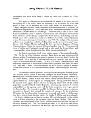 Army National Guard History 
groundswell that would allow them to reclaim the South and eventually all of the colonies. 
With a paucity of Continental troops available for service in the South, much of the fighting fell to the militia. From the beginning of the Revolution, the militia had played a large role in promoting the Patriot cause below the Mason-Dixon Line. Virginia’s Royalist Governor rallied sympathetic militiamen in an effort to retain the Old Dominion’s allegiance to the Crown, but Patriot militia smashed the counterrevolution in December 1775 at the battle of Great Bridge. Two months later, a force of 1,000 North Carolina militiamen killed or captured a similar sized force of Loyalist militia at the battle of Moore Creek’s Bridge and prevented North Carolina from falling back into British hands. The South Carolina militia bore the lion’s share of the burden of defeating a large British expedition against Charleston in June 1776. The linchpin of the American defenses was a sturdy fort on Sullivan’s Island that guarded access to the city’s inner harbor. Col. William Moultrie defended the fort with his 2nd Regiment of South Carolina infantry. During the battle of Sullivan’s Island on June 28, 1776, a combined force of militia and Continentals turned back a joint attack by British infantry and warships and prevented South Carolina from falling into enemy hands. (30) 
The British return to the South began with the capture of Savannah in December 1778. By the end of the following summer a Royal Governor once again controlled Georgia, and the British began preparations for carrying the war into South Carolina. In the spring of 1780, a powerful British land and sea force clamped a tight hold around American troops defending Charleston. On May 12th, nearly 5,500 Continentals and militiamen surrendered in the greatest disaster to befall American arms during the entire war. Maj. Gen. Charles Cornwallis deployed his 8,000 British Regulars at outposts across South Carolina in an effort to reassert the Crown’s control throughout the colony. (31) 
The British occupation spawned a bloody guerilla war that pitted British Regulars and Loyalist militia against a dedicated contingent of South Carolina militiamen. Operating from secure bases in thick woodlands and gloomy swamps, gifted leaders such as Thomas Sumter, Andrew Pickens and Francis Marion led their militiamen in raids against British and Loyalist outposts and foraging parties. Bloody, destructive reprisals by Loyalist militia against Patriot officials and property turned much of the neutral population against the British and the Loyalists. An increasing escalation of violence occurred between the opposing parties with the British using terror as a weapon against the Patriot militia. The mounted forces of Lt. Col. Banastre Tarleton gained an infamous reputation for brutality that included the execution of prisoners. In the Appalachian Mountains, the fear of spreading British control prompted small bands of militiamen to join forces with the South Carolina militia. On October 7, 1780 a small army of nearly 1,200 frontier militiamen armed mostly with long rifles encircled a small Loyalist militia force at King’s Mountain in the northwest corner of South Carolina. The superior firepower and marksmanship of the frontier militia resulted in the eventual surrender of the entire Loyalist force. The Patriot militia proceeded to kill and scalp many of the prisoners mercilessly in retribution for Tarleton’s previous excesses in slaughtering 
58 
 