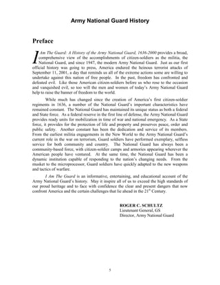 Army National Guard History 
Preface 
IAm The Guard: A History of the Army National Guard, 1636-2000 provides a broad, comprehensive view of the accomplishments of citizen-soldiers as the militia, the National Guard, and since 1947, the modern Army National Guard. Just as our first official history was going to press, America endured the heinous terrorist attacks of September 11, 2001, a day that reminds us all of the extreme actions some are willing to undertake against this nation of free people. In the past, freedom has confronted and defeated evil. Like those American citizen-soldiers before us who rose to the occasion and vanquished evil, so too will the men and women of today’s Army National Guard help to raise the banner of freedom to the world. 
While much has changed since the creation of America’s first citizen-soldier regiments in 1636, a number of the National Guard’s important characteristics have remained constant. The National Guard has maintained its unique status as both a federal and State force. As a federal reserve in the first line of defense, the Army National Guard provides ready units for mobilization in time of war and national emergency. As a State force, it provides for the protection of life and property and preserves peace, order and public safety. Another constant has been the dedication and service of its members. From the earliest militia engagements in the New World to the Army National Guard’s current role in the war on terrorism, Guard soldiers have performed exemplary, selfless service for both community and country. The National Guard has always been a community-based force, with citizen-soldier camps and armories appearing wherever the American people have ventured. At the same time, the National Guard has been a dynamic institution capable of responding to the nation’s changing needs. From the musket to the microprocessor, Guard soldiers have quickly adapted to the new weapons and tactics of warfare. 
I Am The Guard is an informative, entertaining, and educational account of the Army National Guard’s history. May it inspire all of us to exceed the high standards of our proud heritage and to face with confidence the clear and present dangers that now confront America and the certain challenges that lie ahead in the 21st Century. 
ROGER C. SCHULTZ 
Lieutenant General, GS Director, Army National Guard 
5 
 