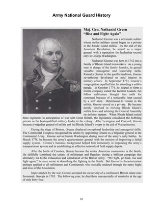 Army National Guard History 
Maj. Gen. Nathaniel Green “Rise and Fight Again” Nathaniel Greene was a self-made soldier whose stellar military career began as a private in the Rhode Island militia. y the end of the American Revolution, he served as a major general with a reputation for leadership second only to George Washington. Nathaniel Greene was born in 1742 into a family of Rhode Island ironworkers. oung man in charge of the family foundry, he gained valuable anagerial ills. Raised a Quaker in the pacifist tradition, Greene nevertheless developed an avid interest in military affairs. n September 1773, Greene’s congregation expelled him for attending a militia parade. n October 1774, he helped to form a militia company called the Kentish Guards, but fellow militiamen ht unfit command because of a noticeable limp caused by a stiff knee. etermined to remain in the militia, Greene served as a private. e became deeply involved in revising Rhode Island’s militia laws and advising the General Assembly on defense matters. sland raised three regiments in anticipation of war with Great Britain, the legislature considered the hobbling private as the best-qualified military leader in the colony. fter Lexington and Concord, Greene became a brigadier general of militia and led Rhode Island’s troops to the aid of Massachusetts. During the siege of Boston, Greene displayed exceptional leadership and managerial skills. The Continental Congress recognized his talents by appointing Greene as a brigadier general in the Continental Army. reene served beside Washington during most of the army’s early battles. In March 1778, he became the army’s quartermaster general with the mission of improving a failed supply system. ground helped him immensely in improving the army’s transportation system and in establishing an effective network of field supply depots. After the battle of Camden, Greene became the senior American commander in the South. He skillfully combined the talents of militiamen and Regulars during a brilliant campaign that ultimately led to the exhaustion and withdrawal of the British Army. ht, get beat, rise and fight again,” he once wrote in describing the fighting in the South. ut Greene’s characterization perhaps applied to all militiamen and Continentals who stoically endured through the many highs and lows of the Revolution. Impoverished by the war, Greene accepted the ownership of a confiscated British estate near Savannah, Georgia in 1785. he following year, he died there unexpectedly of sunstroke at the age of only forty-four. BAs a ymskleadership and IIthoughimfor DHWhen Rhode IAGGreene’s business back“We figBT 
60 
 