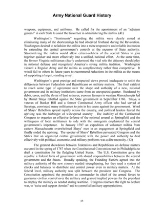 Army National Guard History 
weapons, equipment, and uniforms. He called for the appointment of an “adjutant general” in each State to assist the Governor in administering the militia. (41) 
Washington’s “Sentiments” regarding the militia were clearly aimed at eliminating many of the shortcomings he had observed firsthand during the Revolution. Washington desired to refashion the militia into a more responsive and reliable institution by extending the central government’s controls at the expense of State authority. Standardizing the militia would allow citizen-soldiers of the several States to join together quicker and more effectively into a unified, national effort. At the same time, the former Virginia militiaman clearly understood the vital role the citizenry should play in national defense and recognized America’s strong militia tradition. Washington viewed a Regular Army and the militia as complimentary rather than competitive. It would fall to others in future years to recommend reductions in the militia as the means of supporting a larger, standing army. 
Washington’s great prestige and respected views proved inadequate to settle the differences between Federalists and Republicans on military matters. The final catalyst to reach some type of agreement over the shape and authority of a new, national government and its military institutions came from an unexpected quarter. Burdened by debts, taxes, and the threat of land seizures, yeoman farmers in western Massachusetts led by Daniel Shays rebelled against the State government in September 1786. Shays, a veteran of Bunker Hill and a former Continental Army officer who had served at Saratoga, convinced many militiamen to join in his cause against the government. Word of Shays’ Rebellion spread rapidly across the country, and political leaders feared the uprising was the harbinger of widespread anarchy. The inability of the Continental Congress to organize an effective defense of the national arsenal at Springfield and the willingness of local militiamen to side with the insurgents emphasized the central government’s impotence. In January 1787 an expedition of volunteer militia from eastern Massachusetts overwhelmed Shays’ men in an engagement at Springfield and finally ended the uprising. The specter of Shays’ Rebellion persuaded Congress and the States that an organized central government with the power and authority to deal effectively with political, economic, and military problems was a dire necessity. (42) 
The greatest showdown between Federalists and Republicans on defense matters occurred in the spring of 1787 when the Constitutional Convention met in Philadelphia to draft a constitution for the fledgling United States. The U.S. Constitution gave the republic a federal form of government with shared responsibilities between the central government and the States. Broadly speaking, the Founding Fathers agreed that the military authority of the new country needed strengthening, but they used a system of checks and balances to distribute and control power even in military matters. At the federal level, military authority was split between the president and Congress. The Constitution appointed the president as commander in chief of the armed forces to guarantee civilian control over the military and granted implied powers for the president to employ the military as needed during wartime. Congress reserved the right to declare war, to “raise and support Armies” and to control all military appropriations. 
65 
 