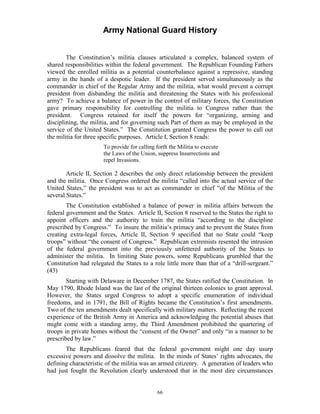 Army National Guard History 
The Constitution’s militia clauses articulated a complex, balanced system of shared responsibilities within the federal government. The Republican Founding Fathers viewed the enrolled militia as a potential counterbalance against a repressive, standing army in the hands of a despotic leader. If the president served simultaneously as the commander in chief of the Regular Army and the militia, what would prevent a corrupt president from disbanding the militia and threatening the States with his professional army? To achieve a balance of power in the control of military forces, the Constitution gave primary responsibility for controlling the militia to Congress rather than the president. Congress retained for itself the powers for “organizing, arming and disciplining, the militia, and for governing such Part of them as may be employed in the service of the United States.” The Constitution granted Congress the power to call out the militia for three specific purposes. Article I, Section 8 reads: 
To provide for calling forth the Militia to execute the Laws of the Union, suppress Insurrections and repel Invasions. 
Article II, Section 2 describes the only direct relationship between the president and the militia. Once Congress ordered the militia “called into the actual service of the United States,” the president was to act as commander in chief “of the Militia of the several States.” 
The Constitution established a balance of power in militia affairs between the federal government and the States. Article II, Section 8 reserved to the States the right to appoint officers and the authority to train the militia “according to the discipline prescribed by Congress.” To insure the militia’s primacy and to prevent the States from creating extra-legal forces, Article II, Section 9 specified that no State could “keep troops” without “the consent of Congress.” Republican extremists resented the intrusion of the federal government into the previously unfettered authority of the States to administer the militia. In limiting State powers, some Republicans grumbled that the Constitution had relegated the States to a role little more than that of a “drill-sergeant.” (43) 
Starting with Delaware in December 1787, the States ratified the Constitution. In May 1790, Rhode Island was the last of the original thirteen colonies to grant approval. However, the States urged Congress to adopt a specific enumeration of individual freedoms, and in 1791, the Bill of Rights became the Constitution’s first amendments. Two of the ten amendments dealt specifically with military matters. Reflecting the recent experience of the British Army in America and acknowledging the potential abuses that might come with a standing army, the Third Amendment prohibited the quartering of troops in private homes without the “consent of the Owner” and only “in a manner to be prescribed by law.” 
The Republicans feared that the federal government might one day usurp excessive powers and dissolve the militia. In the minds of States’ rights advocates, the defining characteristic of the militia was an armed citizenry. A generation of leaders who had just fought the Revolution clearly understood that in the most dire circumstances 
66 
 