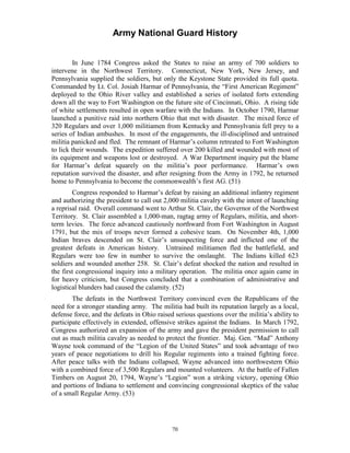 Army National Guard History 
In June 1784 Congress asked the States to raise an army of 700 soldiers to intervene in the Northwest Territory. Connecticut, New York, New Jersey, and Pennsylvania supplied the soldiers, but only the Keystone State provided its full quota. Commanded by Lt. Col. Josiah Harmar of Pennsylvania, the “First American Regiment” deployed to the Ohio River valley and established a series of isolated forts extending down all the way to Fort Washington on the future site of Cincinnati, Ohio. A rising tide of white settlements resulted in open warfare with the Indians. In October 1790, Harmar launched a punitive raid into northern Ohio that met with disaster. The mixed force of 320 Regulars and over 1,000 militiamen from Kentucky and Pennsylvania fell prey to a series of Indian ambushes. In most of the engagements, the ill-disciplined and untrained militia panicked and fled. The remnant of Harmar’s column retreated to Fort Washington to lick their wounds. The expedition suffered over 200 killed and wounded with most of its equipment and weapons lost or destroyed. A War Department inquiry put the blame for Harmar’s defeat squarely on the militia’s poor performance. Harmar’s own reputation survived the disaster, and after resigning from the Army in 1792, he returned home to Pennsylvania to become the commonwealth’s first AG. (51) 
Congress responded to Harmar’s defeat by raising an additional infantry regiment and authorizing the president to call out 2,000 militia cavalry with the intent of launching a reprisal raid. Overall command went to Arthur St. Clair, the Governor of the Northwest Territory. St. Clair assembled a 1,000-man, ragtag army of Regulars, militia, and short- term levies. The force advanced cautiously northward from Fort Washington in August 1791, but the mix of troops never formed a cohesive team. On November 4th, 1,000 Indian braves descended on St. Clair’s unsuspecting force and inflicted one of the greatest defeats in American history. Untrained militiamen fled the battlefield, and Regulars were too few in number to survive the onslaught. The Indians killed 623 soldiers and wounded another 258. St. Clair’s defeat shocked the nation and resulted in the first congressional inquiry into a military operation. The militia once again came in for heavy criticism, but Congress concluded that a combination of administrative and logistical blunders had caused the calamity. (52) 
The defeats in the Northwest Territory convinced even the Republicans of the need for a stronger standing army. The militia had built its reputation largely as a local, defense force, and the defeats in Ohio raised serious questions over the militia’s ability to participate effectively in extended, offensive strikes against the Indians. In March 1792, Congress authorized an expansion of the army and gave the president permission to call out as much militia cavalry as needed to protect the frontier. Maj. Gen. “Mad” Anthony Wayne took command of the “Legion of the United States” and took advantage of two years of peace negotiations to drill his Regular regiments into a trained fighting force. After peace talks with the Indians collapsed, Wayne advanced into northwestern Ohio with a combined force of 3,500 Regulars and mounted volunteers. At the battle of Fallen Timbers on August 20, 1794, Wayne’s “Legion” won a striking victory, opening Ohio and portions of Indiana to settlement and convincing congressional skeptics of the value of a small Regular Army. (53) 
70 
 